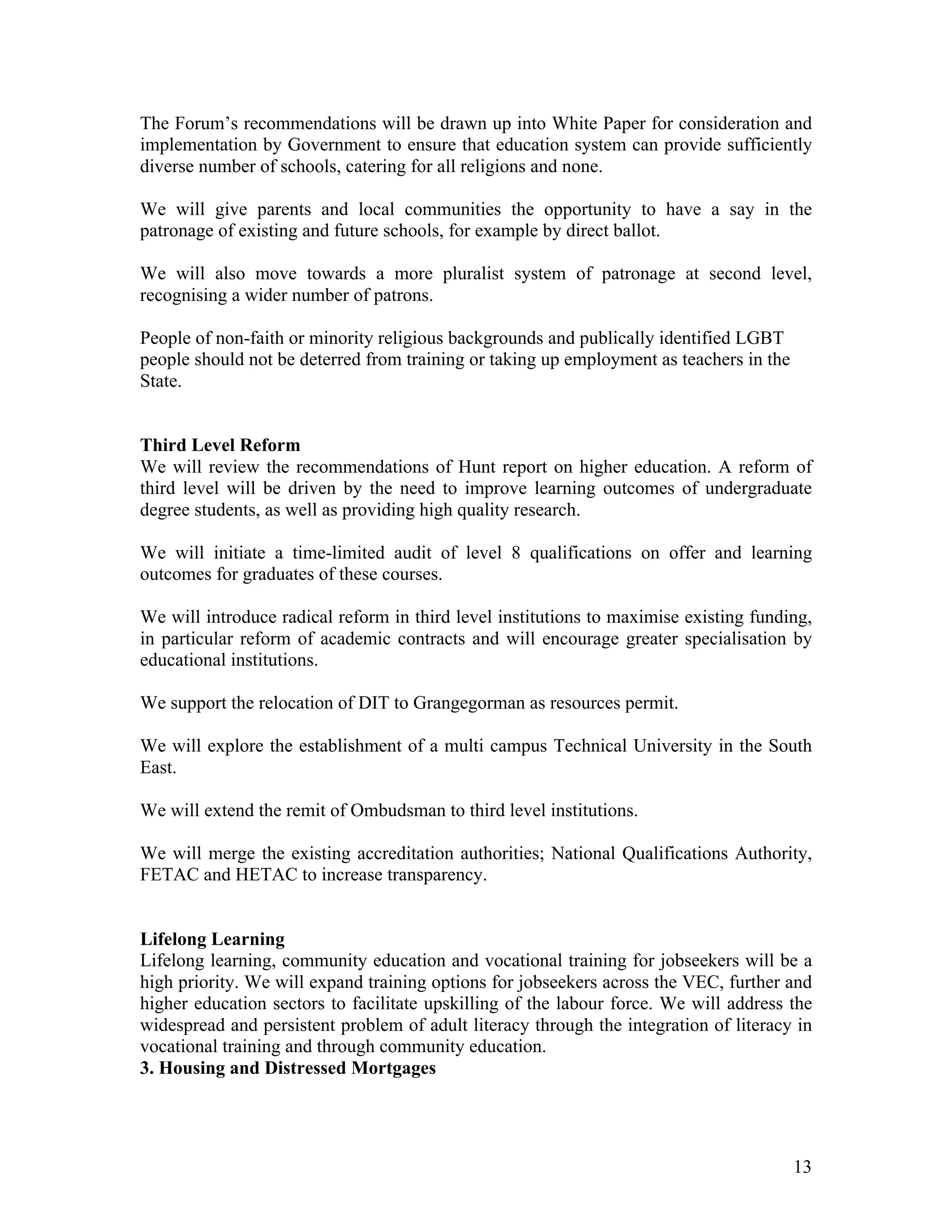 The Forum’s recommendations will be drawn up into White Paper for consideration and
implementation by Government to ensure that education system can provide sufficiently
diverse number of schools, catering for all religions and none.

We will give parents and local communities the opportunity to have a say in the
patronage of existing and future schools, for example by direct ballot.

We will also move towards a more pluralist system of patronage at second level,
recognising a wider number of patrons.

People of non-faith or minority religious backgrounds and publically identified LGBT
people should not be deterred from training or taking up employment as teachers in the
State.


Third Level Reform
We will review the recommendations of Hunt report on higher education. A reform of
third level will be driven by the need to improve learning outcomes of undergraduate
degree students, as well as providing high quality research.

We will initiate a time-limited audit of level 8 qualifications on offer and learning
outcomes for graduates of these courses.

We will introduce radical reform in third level institutions to maximise existing funding,
in particular reform of academic contracts and will encourage greater specialisation by
educational institutions.

We support the relocation of DIT to Grangegorman as resources permit.

We will explore the establishment of a multi campus Technical University in the South
East.

We will extend the remit of Ombudsman to third level institutions.

We will merge the existing accreditation authorities; National Qualifications Authority,
FETAC and HETAC to increase transparency.


Lifelong Learning
Lifelong learning, community education and vocational training for jobseekers will be a
high priority. We will expand training options for jobseekers across the VEC, further and
higher education sectors to facilitate upskilling of the labour force. We will address the
widespread and persistent problem of adult literacy through the integration of literacy in
vocational training and through community education.
3. Housing and Distressed Mortgages




                                                                                         13
 