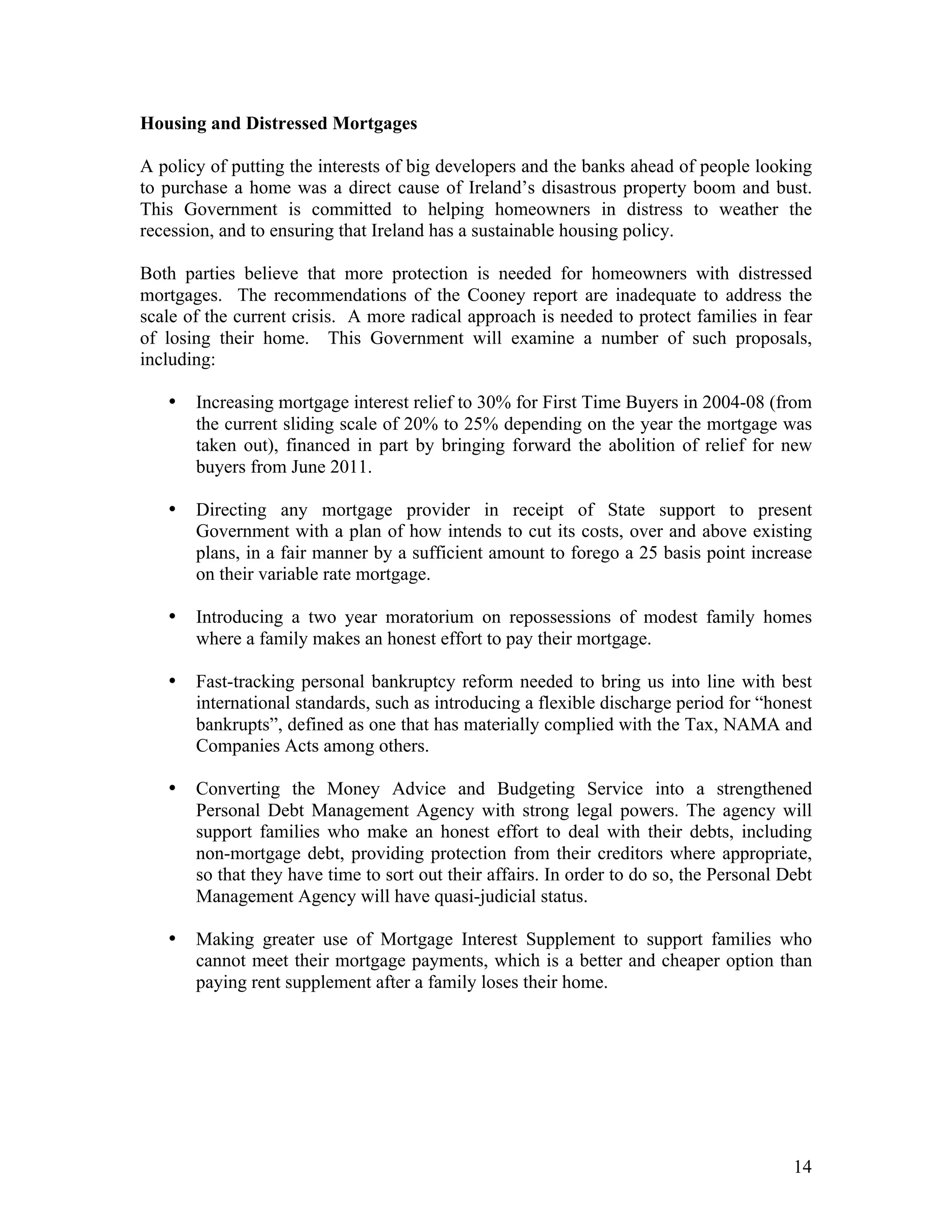 Housing and Distressed Mortgages

A policy of putting the interests of big developers and the banks ahead of people looking
to purchase a home was a direct cause of Ireland’s disastrous property boom and bust.
This Government is committed to helping homeowners in distress to weather the
recession, and to ensuring that Ireland has a sustainable housing policy.

Both parties believe that more protection is needed for homeowners with distressed
mortgages. The recommendations of the Cooney report are inadequate to address the
scale of the current crisis. A more radical approach is needed to protect families in fear
of losing their home. This Government will examine a number of such proposals,
including:

   •   Increasing mortgage interest relief to 30% for First Time Buyers in 2004-08 (from
       the current sliding scale of 20% to 25% depending on the year the mortgage was
       taken out), financed in part by bringing forward the abolition of relief for new
       buyers from June 2011.

   •   Directing any mortgage provider in receipt of State support to present
       Government with a plan of how intends to cut its costs, over and above existing
       plans, in a fair manner by a sufficient amount to forego a 25 basis point increase
       on their variable rate mortgage.

   •   Introducing a two year moratorium on repossessions of modest family homes
       where a family makes an honest effort to pay their mortgage.

   •   Fast-tracking personal bankruptcy reform needed to bring us into line with best
       international standards, such as introducing a flexible discharge period for “honest
       bankrupts”, defined as one that has materially complied with the Tax, NAMA and
       Companies Acts among others.

   •   Converting the Money Advice and Budgeting Service into a strengthened
       Personal Debt Management Agency with strong legal powers. The agency will
       support families who make an honest effort to deal with their debts, including
       non-mortgage debt, providing protection from their creditors where appropriate,
       so that they have time to sort out their affairs. In order to do so, the Personal Debt
       Management Agency will have quasi-judicial status.

   •   Making greater use of Mortgage Interest Supplement to support families who
       cannot meet their mortgage payments, which is a better and cheaper option than
       paying rent supplement after a family loses their home.




                                                                                          14
 