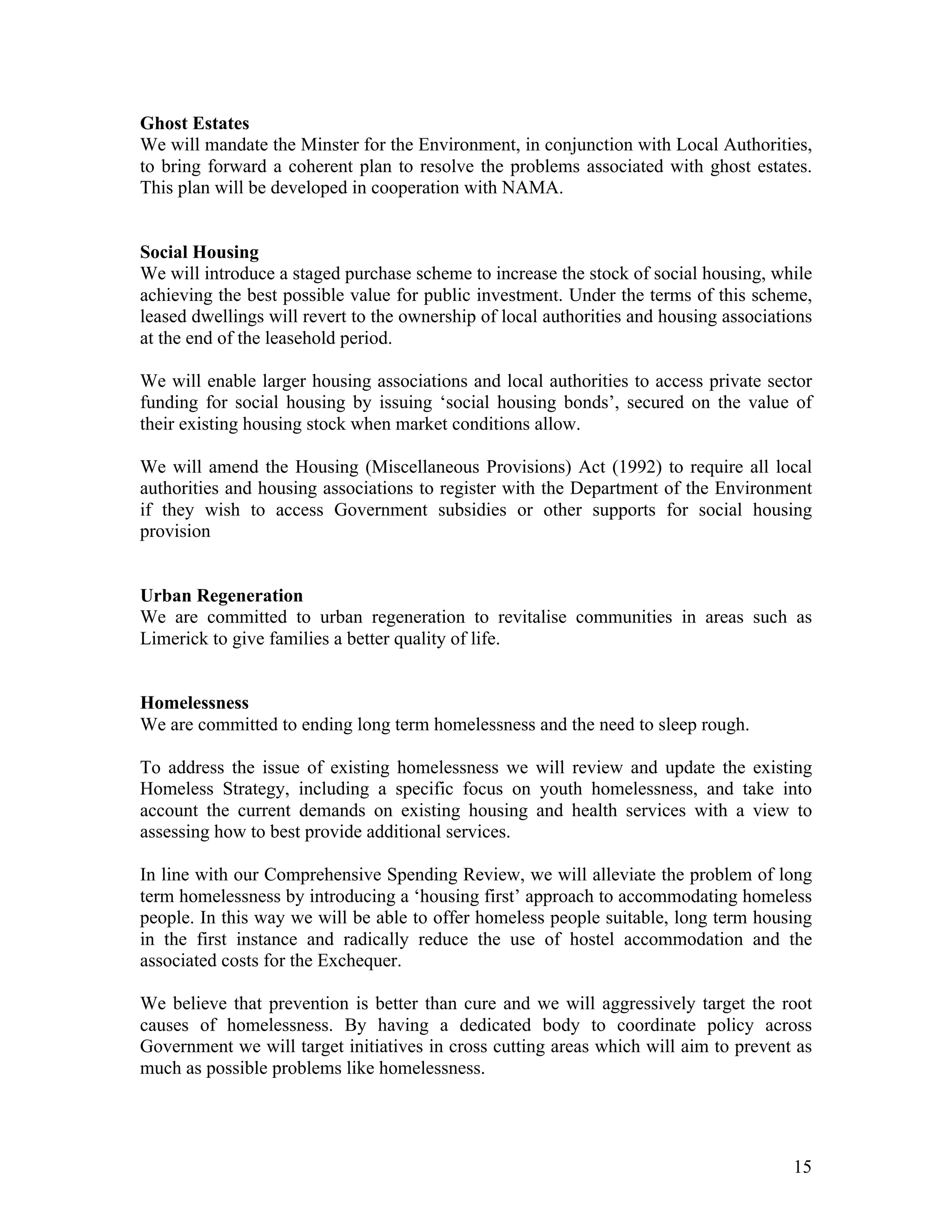 Ghost Estates
We will mandate the Minster for the Environment, in conjunction with Local Authorities,
to bring forward a coherent plan to resolve the problems associated with ghost estates.
This plan will be developed in cooperation with NAMA.


Social Housing
We will introduce a staged purchase scheme to increase the stock of social housing, while
achieving the best possible value for public investment. Under the terms of this scheme,
leased dwellings will revert to the ownership of local authorities and housing associations
at the end of the leasehold period.

We will enable larger housing associations and local authorities to access private sector
funding for social housing by issuing ‘social housing bonds’, secured on the value of
their existing housing stock when market conditions allow.

We will amend the Housing (Miscellaneous Provisions) Act (1992) to require all local
authorities and housing associations to register with the Department of the Environment
if they wish to access Government subsidies or other supports for social housing
provision


Urban Regeneration
We are committed to urban regeneration to revitalise communities in areas such as
Limerick to give families a better quality of life.


Homelessness
We are committed to ending long term homelessness and the need to sleep rough.

To address the issue of existing homelessness we will review and update the existing
Homeless Strategy, including a specific focus on youth homelessness, and take into
account the current demands on existing housing and health services with a view to
assessing how to best provide additional services.

In line with our Comprehensive Spending Review, we will alleviate the problem of long
term homelessness by introducing a ‘housing first’ approach to accommodating homeless
people. In this way we will be able to offer homeless people suitable, long term housing
in the first instance and radically reduce the use of hostel accommodation and the
associated costs for the Exchequer.

We believe that prevention is better than cure and we will aggressively target the root
causes of homelessness. By having a dedicated body to coordinate policy across
Government we will target initiatives in cross cutting areas which will aim to prevent as
much as possible problems like homelessness.




                                                                                        15
 