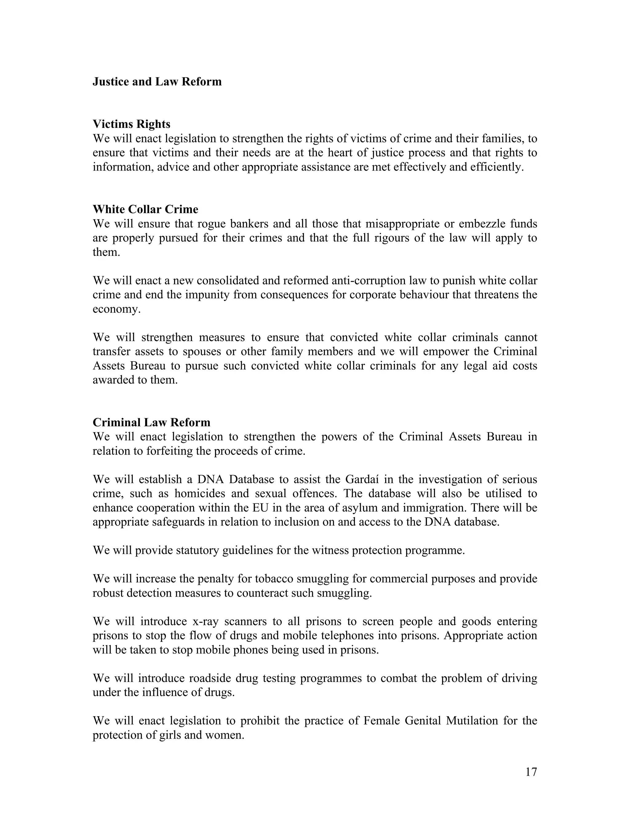 Justice and Law Reform


Victims Rights
We will enact legislation to strengthen the rights of victims of crime and their families, to
ensure that victims and their needs are at the heart of justice process and that rights to
information, advice and other appropriate assistance are met effectively and efficiently.


White Collar Crime
We will ensure that rogue bankers and all those that misappropriate or embezzle funds
are properly pursued for their crimes and that the full rigours of the law will apply to
them.

We will enact a new consolidated and reformed anti-corruption law to punish white collar
crime and end the impunity from consequences for corporate behaviour that threatens the
economy.

We will strengthen measures to ensure that convicted white collar criminals cannot
transfer assets to spouses or other family members and we will empower the Criminal
Assets Bureau to pursue such convicted white collar criminals for any legal aid costs
awarded to them.


Criminal Law Reform
We will enact legislation to strengthen the powers of the Criminal Assets Bureau in
relation to forfeiting the proceeds of crime.

We will establish a DNA Database to assist the Gardaí in the investigation of serious
crime, such as homicides and sexual offences. The database will also be utilised to
enhance cooperation within the EU in the area of asylum and immigration. There will be
appropriate safeguards in relation to inclusion on and access to the DNA database.

We will provide statutory guidelines for the witness protection programme.

We will increase the penalty for tobacco smuggling for commercial purposes and provide
robust detection measures to counteract such smuggling.

We will introduce x-ray scanners to all prisons to screen people and goods entering
prisons to stop the flow of drugs and mobile telephones into prisons. Appropriate action
will be taken to stop mobile phones being used in prisons.

We will introduce roadside drug testing programmes to combat the problem of driving
under the influence of drugs.

We will enact legislation to prohibit the practice of Female Genital Mutilation for the
protection of girls and women.


                                                                                          17
 