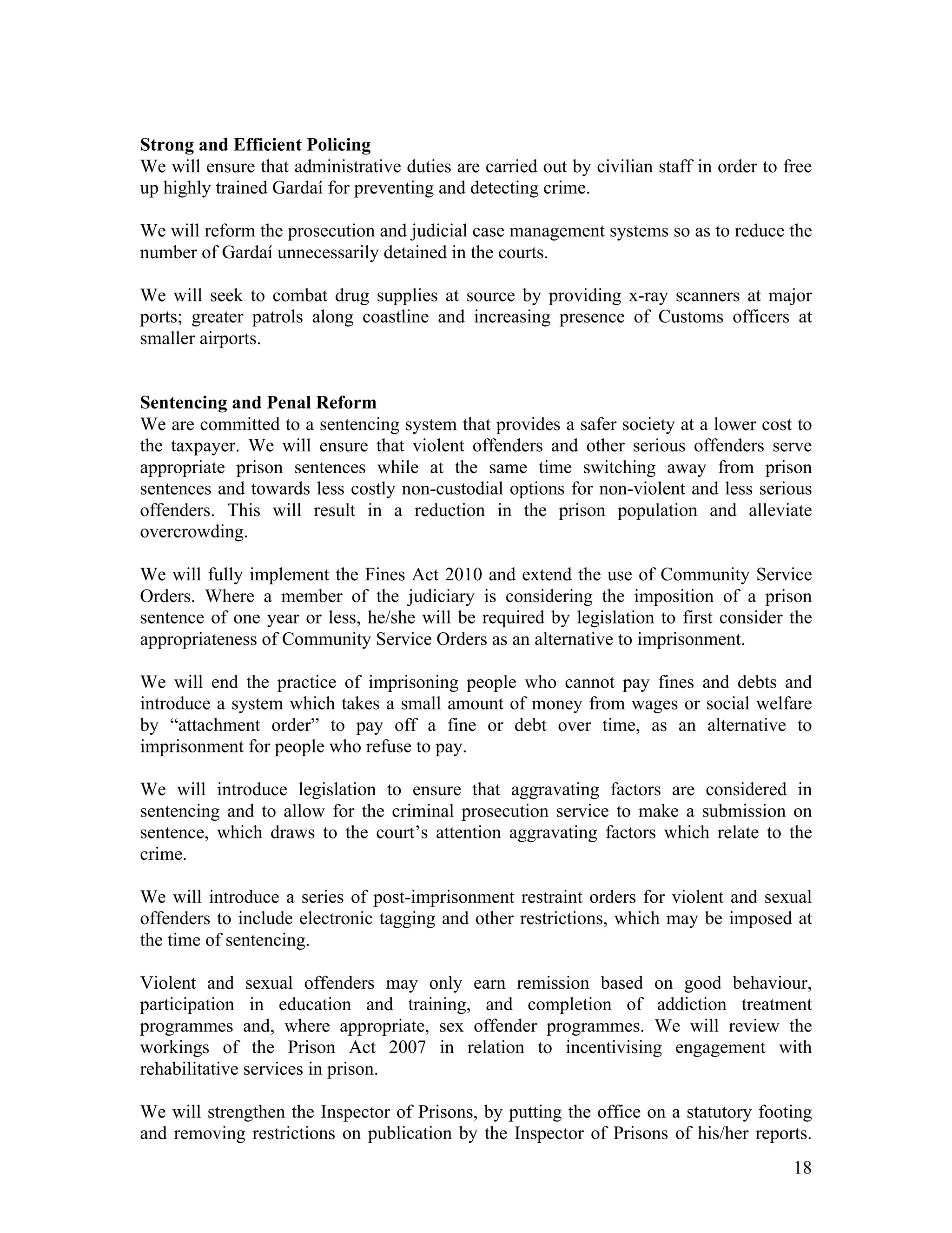 Strong and Efficient Policing
We will ensure that administrative duties are carried out by civilian staff in order to free
up highly trained Gardaí for preventing and detecting crime.

We will reform the prosecution and judicial case management systems so as to reduce the
number of Gardaí unnecessarily detained in the courts.

We will seek to combat drug supplies at source by providing x-ray scanners at major
ports; greater patrols along coastline and increasing presence of Customs officers at
smaller airports.


Sentencing and Penal Reform
We are committed to a sentencing system that provides a safer society at a lower cost to
the taxpayer. We will ensure that violent offenders and other serious offenders serve
appropriate prison sentences while at the same time switching away from prison
sentences and towards less costly non-custodial options for non-violent and less serious
offenders. This will result in a reduction in the prison population and alleviate
overcrowding.

We will fully implement the Fines Act 2010 and extend the use of Community Service
Orders. Where a member of the judiciary is considering the imposition of a prison
sentence of one year or less, he/she will be required by legislation to first consider the
appropriateness of Community Service Orders as an alternative to imprisonment.

We will end the practice of imprisoning people who cannot pay fines and debts and
introduce a system which takes a small amount of money from wages or social welfare
by “attachment order” to pay off a fine or debt over time, as an alternative to
imprisonment for people who refuse to pay.

We will introduce legislation to ensure that aggravating factors are considered in
sentencing and to allow for the criminal prosecution service to make a submission on
sentence, which draws to the court’s attention aggravating factors which relate to the
crime.

We will introduce a series of post-imprisonment restraint orders for violent and sexual
offenders to include electronic tagging and other restrictions, which may be imposed at
the time of sentencing.

Violent and sexual offenders may only earn remission based on good behaviour,
participation in education and training, and completion of addiction treatment
programmes and, where appropriate, sex offender programmes. We will review the
workings of the Prison Act 2007 in relation to incentivising engagement with
rehabilitative services in prison.

We will strengthen the Inspector of Prisons, by putting the office on a statutory footing
and removing restrictions on publication by the Inspector of Prisons of his/her reports.
                                                                                         18
 