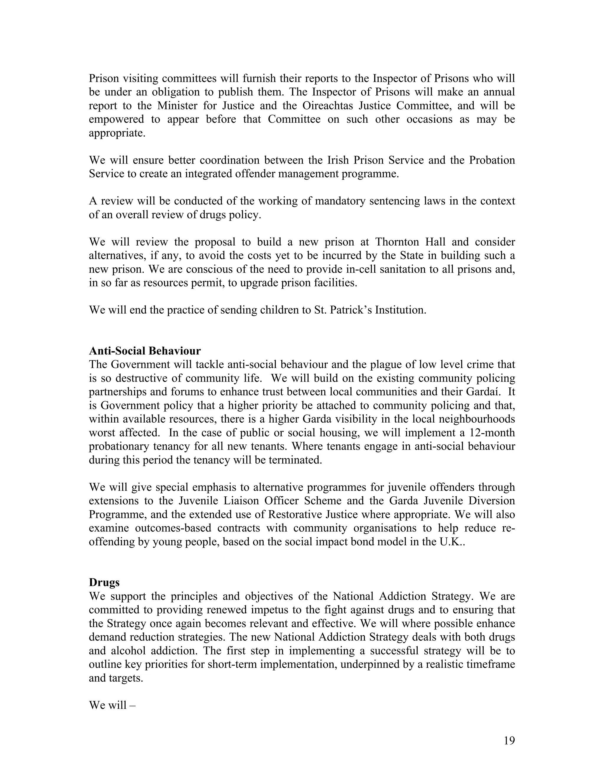 Prison visiting committees will furnish their reports to the Inspector of Prisons who will
be under an obligation to publish them. The Inspector of Prisons will make an annual
report to the Minister for Justice and the Oireachtas Justice Committee, and will be
empowered to appear before that Committee on such other occasions as may be
appropriate.

We will ensure better coordination between the Irish Prison Service and the Probation
Service to create an integrated offender management programme.

A review will be conducted of the working of mandatory sentencing laws in the context
of an overall review of drugs policy.

We will review the proposal to build a new prison at Thornton Hall and consider
alternatives, if any, to avoid the costs yet to be incurred by the State in building such a
new prison. We are conscious of the need to provide in-cell sanitation to all prisons and,
in so far as resources permit, to upgrade prison facilities.

We will end the practice of sending children to St. Patrick’s Institution.


Anti-Social Behaviour
The Government will tackle anti-social behaviour and the plague of low level crime that
is so destructive of community life. We will build on the existing community policing
partnerships and forums to enhance trust between local communities and their Gardaí. It
is Government policy that a higher priority be attached to community policing and that,
within available resources, there is a higher Garda visibility in the local neighbourhoods
worst affected. In the case of public or social housing, we will implement a 12-month
probationary tenancy for all new tenants. Where tenants engage in anti-social behaviour
during this period the tenancy will be terminated.

We will give special emphasis to alternative programmes for juvenile offenders through
extensions to the Juvenile Liaison Officer Scheme and the Garda Juvenile Diversion
Programme, and the extended use of Restorative Justice where appropriate. We will also
examine outcomes-based contracts with community organisations to help reduce re-
offending by young people, based on the social impact bond model in the U.K..


Drugs
We support the principles and objectives of the National Addiction Strategy. We are
committed to providing renewed impetus to the fight against drugs and to ensuring that
the Strategy once again becomes relevant and effective. We will where possible enhance
demand reduction strategies. The new National Addiction Strategy deals with both drugs
and alcohol addiction. The first step in implementing a successful strategy will be to
outline key priorities for short-term implementation, underpinned by a realistic timeframe
and targets.

We will –


                                                                                        19
 