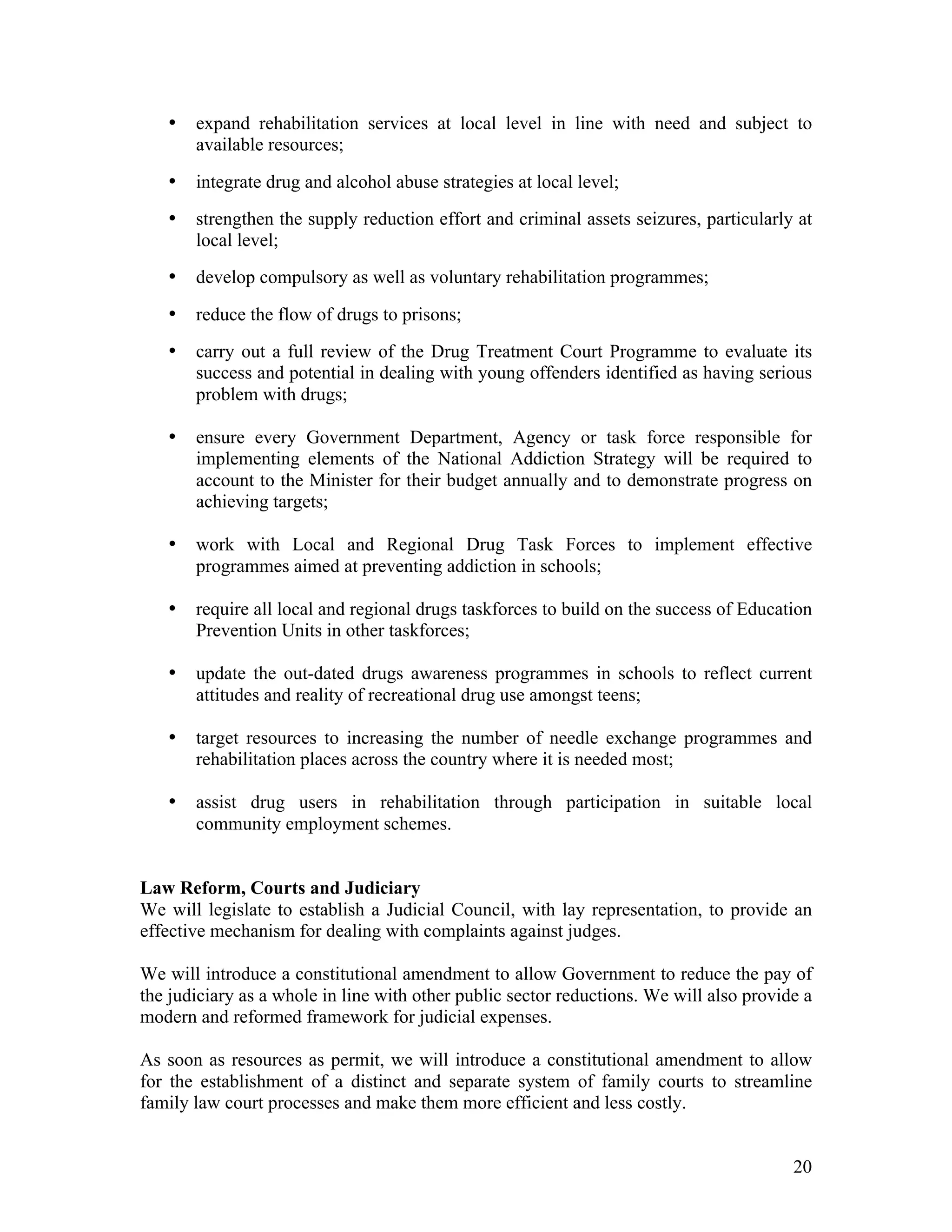 •   expand rehabilitation services at local level in line with need and subject to
       available resources;

   •   integrate drug and alcohol abuse strategies at local level;
   •   strengthen the supply reduction effort and criminal assets seizures, particularly at
       local level;
   •   develop compulsory as well as voluntary rehabilitation programmes;

   •   reduce the flow of drugs to prisons;
   •   carry out a full review of the Drug Treatment Court Programme to evaluate its
       success and potential in dealing with young offenders identified as having serious
       problem with drugs;

   •   ensure every Government Department, Agency or task force responsible for
       implementing elements of the National Addiction Strategy will be required to
       account to the Minister for their budget annually and to demonstrate progress on
       achieving targets;

   •   work with Local and Regional Drug Task Forces to implement effective
       programmes aimed at preventing addiction in schools;

   •   require all local and regional drugs taskforces to build on the success of Education
       Prevention Units in other taskforces;

   •   update the out-dated drugs awareness programmes in schools to reflect current
       attitudes and reality of recreational drug use amongst teens;

   •   target resources to increasing the number of needle exchange programmes and
       rehabilitation places across the country where it is needed most;

   •   assist drug users in rehabilitation through participation in suitable local
       community employment schemes.


Law Reform, Courts and Judiciary
We will legislate to establish a Judicial Council, with lay representation, to provide an
effective mechanism for dealing with complaints against judges.

We will introduce a constitutional amendment to allow Government to reduce the pay of
the judiciary as a whole in line with other public sector reductions. We will also provide a
modern and reformed framework for judicial expenses.

As soon as resources as permit, we will introduce a constitutional amendment to allow
for the establishment of a distinct and separate system of family courts to streamline
family law court processes and make them more efficient and less costly.


                                                                                         20
 
