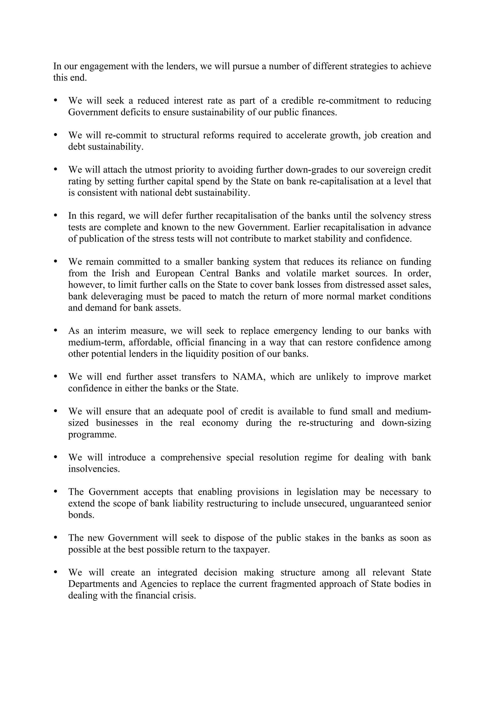 In our engagement with the lenders, we will pursue a number of different strategies to achieve
this end.

•   We will seek a reduced interest rate as part of a credible re-commitment to reducing
    Government deficits to ensure sustainability of our public finances.

•   We will re-commit to structural reforms required to accelerate growth, job creation and
    debt sustainability.

•   We will attach the utmost priority to avoiding further down-grades to our sovereign credit
    rating by setting further capital spend by the State on bank re-capitalisation at a level that
    is consistent with national debt sustainability.

•   In this regard, we will defer further recapitalisation of the banks until the solvency stress
    tests are complete and known to the new Government. Earlier recapitalisation in advance
    of publication of the stress tests will not contribute to market stability and confidence.

•   We remain committed to a smaller banking system that reduces its reliance on funding
    from the Irish and European Central Banks and volatile market sources. In order,
    however, to limit further calls on the State to cover bank losses from distressed asset sales,
    bank deleveraging must be paced to match the return of more normal market conditions
    and demand for bank assets.

•   As an interim measure, we will seek to replace emergency lending to our banks with
    medium-term, affordable, official financing in a way that can restore confidence among
    other potential lenders in the liquidity position of our banks.

•   We will end further asset transfers to NAMA, which are unlikely to improve market
    confidence in either the banks or the State.

•   We will ensure that an adequate pool of credit is available to fund small and medium-
    sized businesses in the real economy during the re-structuring and down-sizing
    programme.

•   We will introduce a comprehensive special resolution regime for dealing with bank
    insolvencies.

•   The Government accepts that enabling provisions in legislation may be necessary to
    extend the scope of bank liability restructuring to include unsecured, unguaranteed senior
    bonds.

•   The new Government will seek to dispose of the public stakes in the banks as soon as
    possible at the best possible return to the taxpayer.

•   We will create an integrated decision making structure among all relevant State
    Departments and Agencies to replace the current fragmented approach of State bodies in
    dealing with the financial crisis.
 