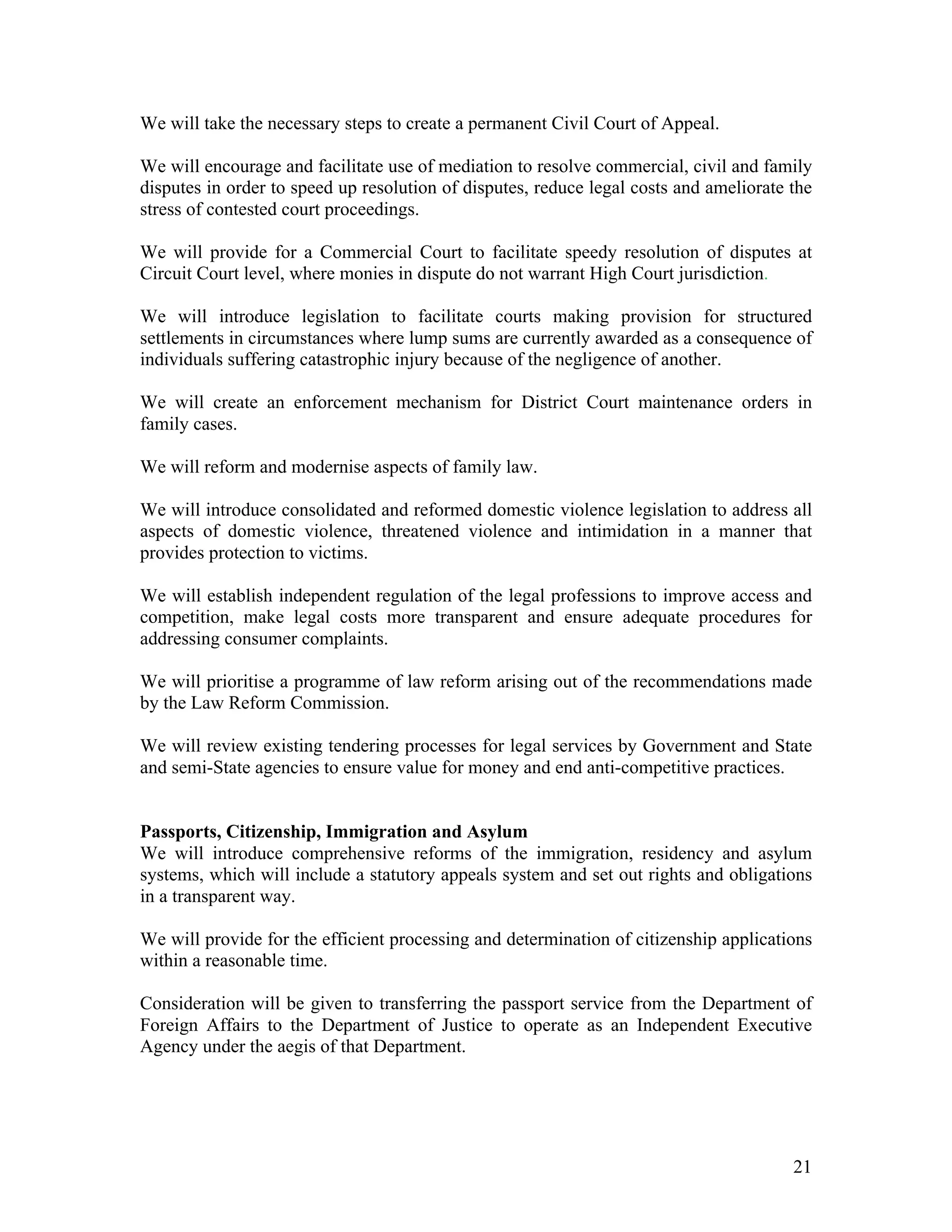 We will take the necessary steps to create a permanent Civil Court of Appeal.

We will encourage and facilitate use of mediation to resolve commercial, civil and family
disputes in order to speed up resolution of disputes, reduce legal costs and ameliorate the
stress of contested court proceedings.

We will provide for a Commercial Court to facilitate speedy resolution of disputes at
Circuit Court level, where monies in dispute do not warrant High Court jurisdiction.

We will introduce legislation to facilitate courts making provision for structured
settlements in circumstances where lump sums are currently awarded as a consequence of
individuals suffering catastrophic injury because of the negligence of another.

We will create an enforcement mechanism for District Court maintenance orders in
family cases.

We will reform and modernise aspects of family law.

We will introduce consolidated and reformed domestic violence legislation to address all
aspects of domestic violence, threatened violence and intimidation in a manner that
provides protection to victims.

We will establish independent regulation of the legal professions to improve access and
competition, make legal costs more transparent and ensure adequate procedures for
addressing consumer complaints.

We will prioritise a programme of law reform arising out of the recommendations made
by the Law Reform Commission.

We will review existing tendering processes for legal services by Government and State
and semi-State agencies to ensure value for money and end anti-competitive practices.


Passports, Citizenship, Immigration and Asylum
We will introduce comprehensive reforms of the immigration, residency and asylum
systems, which will include a statutory appeals system and set out rights and obligations
in a transparent way.

We will provide for the efficient processing and determination of citizenship applications
within a reasonable time.

Consideration will be given to transferring the passport service from the Department of
Foreign Affairs to the Department of Justice to operate as an Independent Executive
Agency under the aegis of that Department.




                                                                                        21
 