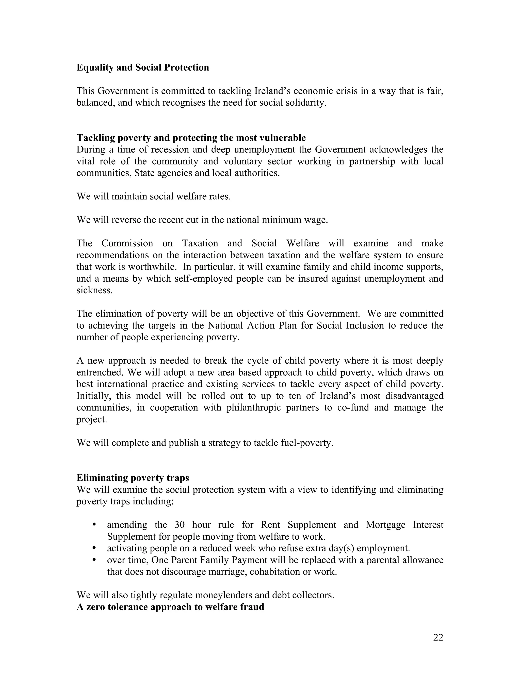 Equality and Social Protection

This Government is committed to tackling Ireland’s economic crisis in a way that is fair,
balanced, and which recognises the need for social solidarity.


Tackling poverty and protecting the most vulnerable
During a time of recession and deep unemployment the Government acknowledges the
vital role of the community and voluntary sector working in partnership with local
communities, State agencies and local authorities.

We will maintain social welfare rates.

We will reverse the recent cut in the national minimum wage.

The Commission on Taxation and Social Welfare will examine and make
recommendations on the interaction between taxation and the welfare system to ensure
that work is worthwhile. In particular, it will examine family and child income supports,
and a means by which self-employed people can be insured against unemployment and
sickness.

The elimination of poverty will be an objective of this Government. We are committed
to achieving the targets in the National Action Plan for Social Inclusion to reduce the
number of people experiencing poverty.

A new approach is needed to break the cycle of child poverty where it is most deeply
entrenched. We will adopt a new area based approach to child poverty, which draws on
best international practice and existing services to tackle every aspect of child poverty.
Initially, this model will be rolled out to up to ten of Ireland’s most disadvantaged
communities, in cooperation with philanthropic partners to co-fund and manage the
project.

We will complete and publish a strategy to tackle fuel-poverty.


Eliminating poverty traps
We will examine the social protection system with a view to identifying and eliminating
poverty traps including:

   •   amending the 30 hour rule for Rent Supplement and Mortgage Interest
       Supplement for people moving from welfare to work.
   •   activating people on a reduced week who refuse extra day(s) employment.
   •   over time, One Parent Family Payment will be replaced with a parental allowance
       that does not discourage marriage, cohabitation or work.

We will also tightly regulate moneylenders and debt collectors.
A zero tolerance approach to welfare fraud


                                                                                       22
 