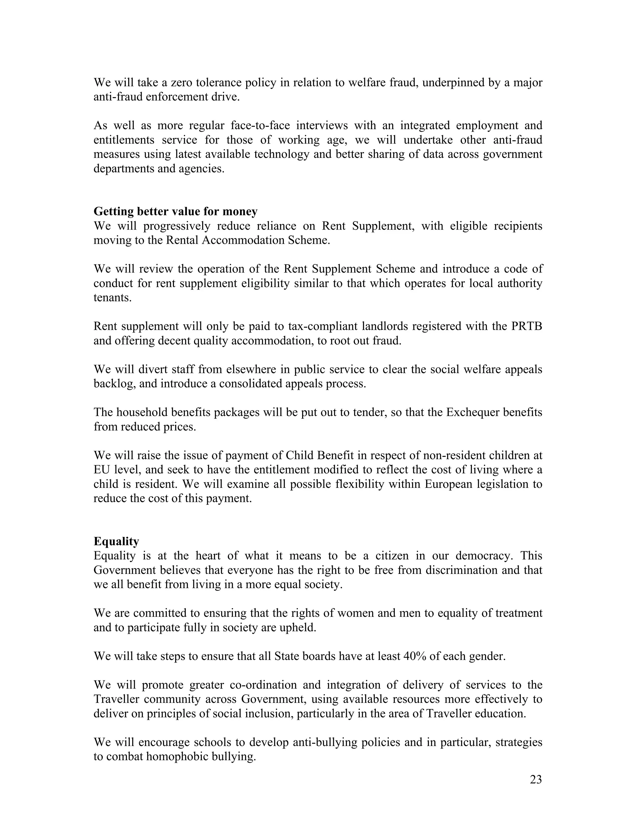 We will take a zero tolerance policy in relation to welfare fraud, underpinned by a major
anti-fraud enforcement drive.

As well as more regular face-to-face interviews with an integrated employment and
entitlements service for those of working age, we will undertake other anti-fraud
measures using latest available technology and better sharing of data across government
departments and agencies.


Getting better value for money
We will progressively reduce reliance on Rent Supplement, with eligible recipients
moving to the Rental Accommodation Scheme.

We will review the operation of the Rent Supplement Scheme and introduce a code of
conduct for rent supplement eligibility similar to that which operates for local authority
tenants.

Rent supplement will only be paid to tax-compliant landlords registered with the PRTB
and offering decent quality accommodation, to root out fraud.

We will divert staff from elsewhere in public service to clear the social welfare appeals
backlog, and introduce a consolidated appeals process.

The household benefits packages will be put out to tender, so that the Exchequer benefits
from reduced prices.

We will raise the issue of payment of Child Benefit in respect of non-resident children at
EU level, and seek to have the entitlement modified to reflect the cost of living where a
child is resident. We will examine all possible flexibility within European legislation to
reduce the cost of this payment.


Equality
Equality is at the heart of what it means to be a citizen in our democracy. This
Government believes that everyone has the right to be free from discrimination and that
we all benefit from living in a more equal society.

We are committed to ensuring that the rights of women and men to equality of treatment
and to participate fully in society are upheld.

We will take steps to ensure that all State boards have at least 40% of each gender.

We will promote greater co-ordination and integration of delivery of services to the
Traveller community across Government, using available resources more effectively to
deliver on principles of social inclusion, particularly in the area of Traveller education.

We will encourage schools to develop anti-bullying policies and in particular, strategies
to combat homophobic bullying.
                                                                                        23
 
