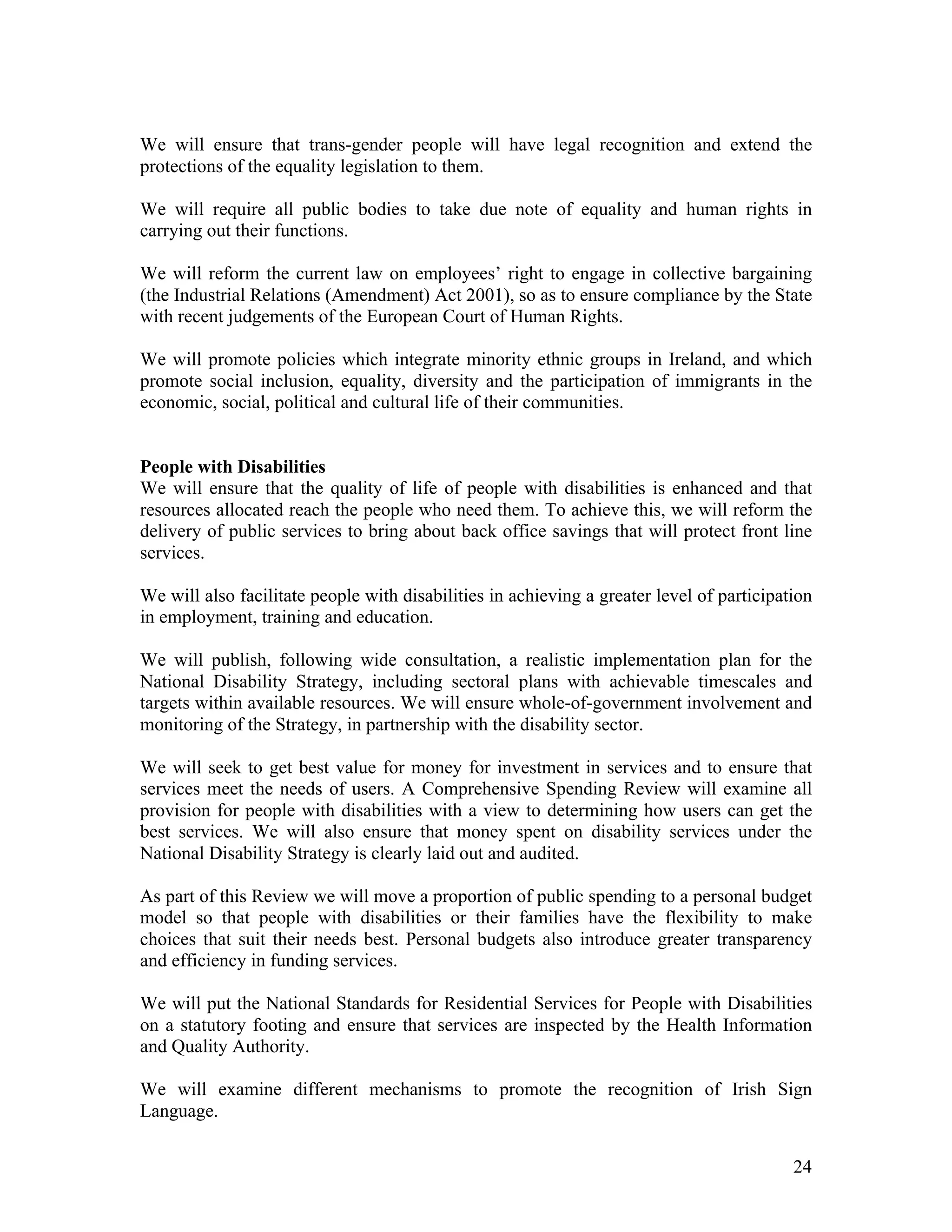 We will ensure that trans-gender people will have legal recognition and extend the
protections of the equality legislation to them.

We will require all public bodies to take due note of equality and human rights in
carrying out their functions.

We will reform the current law on employees’ right to engage in collective bargaining
(the Industrial Relations (Amendment) Act 2001), so as to ensure compliance by the State
with recent judgements of the European Court of Human Rights.

We will promote policies which integrate minority ethnic groups in Ireland, and which
promote social inclusion, equality, diversity and the participation of immigrants in the
economic, social, political and cultural life of their communities.


People with Disabilities
We will ensure that the quality of life of people with disabilities is enhanced and that
resources allocated reach the people who need them. To achieve this, we will reform the
delivery of public services to bring about back office savings that will protect front line
services.

We will also facilitate people with disabilities in achieving a greater level of participation
in employment, training and education.

We will publish, following wide consultation, a realistic implementation plan for the
National Disability Strategy, including sectoral plans with achievable timescales and
targets within available resources. We will ensure whole-of-government involvement and
monitoring of the Strategy, in partnership with the disability sector.

We will seek to get best value for money for investment in services and to ensure that
services meet the needs of users. A Comprehensive Spending Review will examine all
provision for people with disabilities with a view to determining how users can get the
best services. We will also ensure that money spent on disability services under the
National Disability Strategy is clearly laid out and audited.

As part of this Review we will move a proportion of public spending to a personal budget
model so that people with disabilities or their families have the flexibility to make
choices that suit their needs best. Personal budgets also introduce greater transparency
and efficiency in funding services.

We will put the National Standards for Residential Services for People with Disabilities
on a statutory footing and ensure that services are inspected by the Health Information
and Quality Authority.

We will examine different mechanisms to promote the recognition of Irish Sign
Language.


                                                                                           24
 