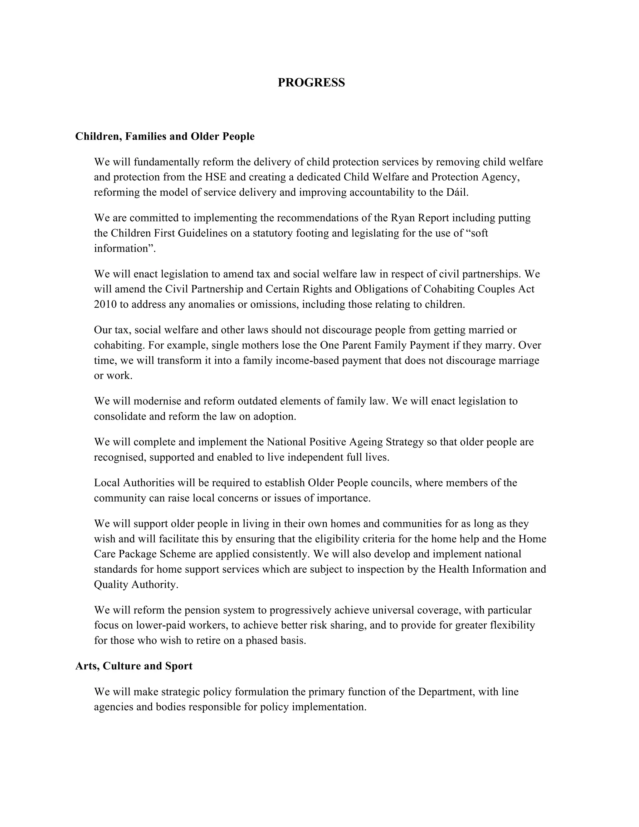 PROGRESS



Children, Families and Older People

   We will fundamentally reform the delivery of child protection services by removing child welfare
   and protection from the HSE and creating a dedicated Child Welfare and Protection Agency,
   reforming the model of service delivery and improving accountability to the Dáil.

   We are committed to implementing the recommendations of the Ryan Report including putting
   the Children First Guidelines on a statutory footing and legislating for the use of “soft
   information”.

   We will enact legislation to amend tax and social welfare law in respect of civil partnerships. We
   will amend the Civil Partnership and Certain Rights and Obligations of Cohabiting Couples Act
   2010 to address any anomalies or omissions, including those relating to children.

   Our tax, social welfare and other laws should not discourage people from getting married or
   cohabiting. For example, single mothers lose the One Parent Family Payment if they marry. Over
   time, we will transform it into a family income-based payment that does not discourage marriage
   or work.

   We will modernise and reform outdated elements of family law. We will enact legislation to
   consolidate and reform the law on adoption.

   We will complete and implement the National Positive Ageing Strategy so that older people are
   recognised, supported and enabled to live independent full lives.

   Local Authorities will be required to establish Older People councils, where members of the
   community can raise local concerns or issues of importance.

   We will support older people in living in their own homes and communities for as long as they
   wish and will facilitate this by ensuring that the eligibility criteria for the home help and the Home
   Care Package Scheme are applied consistently. We will also develop and implement national
   standards for home support services which are subject to inspection by the Health Information and
   Quality Authority.

   We will reform the pension system to progressively achieve universal coverage, with particular
   focus on lower-paid workers, to achieve better risk sharing, and to provide for greater flexibility
   for those who wish to retire on a phased basis.

Arts, Culture and Sport

   We will make strategic policy formulation the primary function of the Department, with line
   agencies and bodies responsible for policy implementation.
 