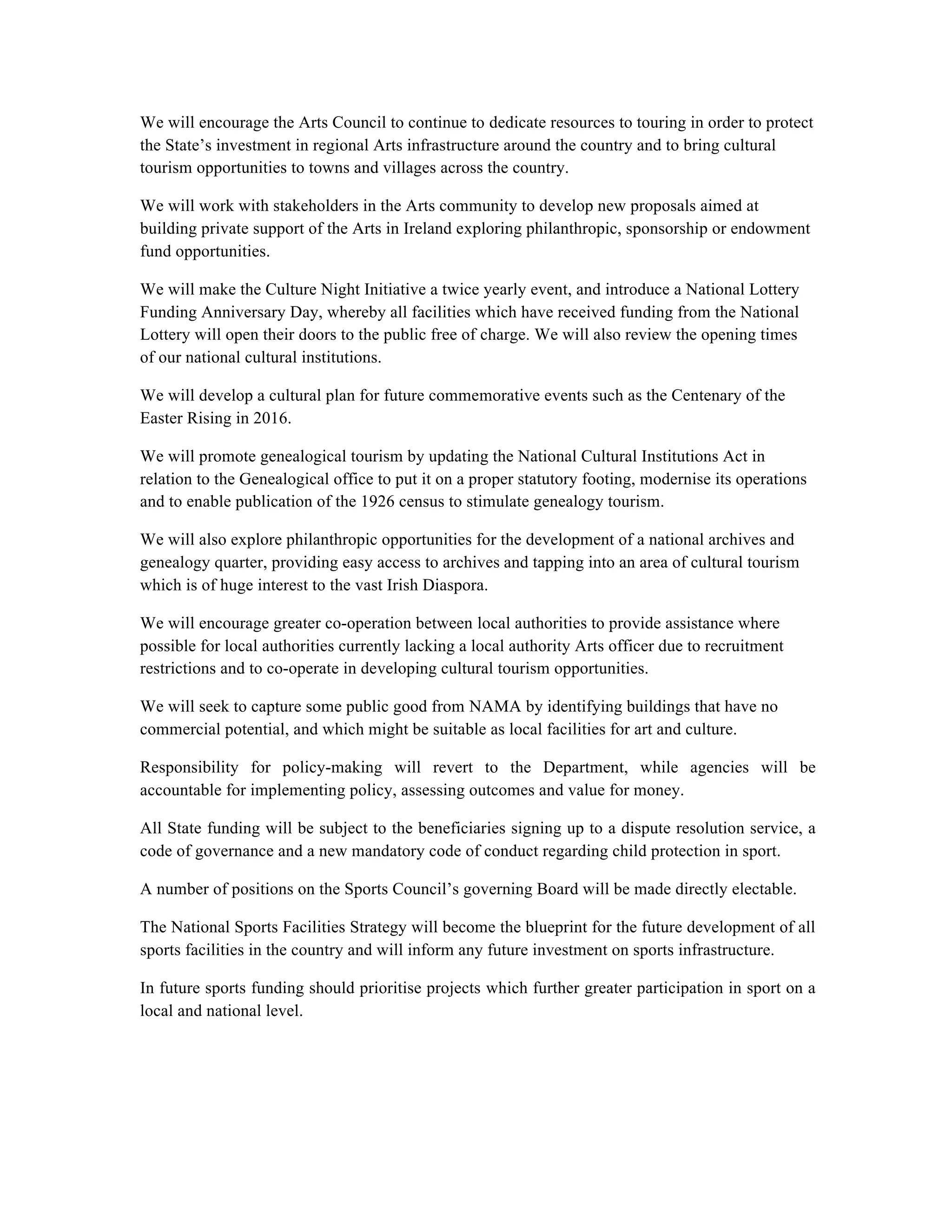 We will encourage the Arts Council to continue to dedicate resources to touring in order to protect
the State’s investment in regional Arts infrastructure around the country and to bring cultural
tourism opportunities to towns and villages across the country.

We will work with stakeholders in the Arts community to develop new proposals aimed at
building private support of the Arts in Ireland exploring philanthropic, sponsorship or endowment
fund opportunities.

We will make the Culture Night Initiative a twice yearly event, and introduce a National Lottery
Funding Anniversary Day, whereby all facilities which have received funding from the National
Lottery will open their doors to the public free of charge. We will also review the opening times
of our national cultural institutions.

We will develop a cultural plan for future commemorative events such as the Centenary of the
Easter Rising in 2016.

We will promote genealogical tourism by updating the National Cultural Institutions Act in
relation to the Genealogical office to put it on a proper statutory footing, modernise its operations
and to enable publication of the 1926 census to stimulate genealogy tourism.

We will also explore philanthropic opportunities for the development of a national archives and
genealogy quarter, providing easy access to archives and tapping into an area of cultural tourism
which is of huge interest to the vast Irish Diaspora.

We will encourage greater co-operation between local authorities to provide assistance where
possible for local authorities currently lacking a local authority Arts officer due to recruitment
restrictions and to co-operate in developing cultural tourism opportunities.

We will seek to capture some public good from NAMA by identifying buildings that have no
commercial potential, and which might be suitable as local facilities for art and culture.

Responsibility for policy-making will revert to the Department, while agencies will be
accountable for implementing policy, assessing outcomes and value for money.

All State funding will be subject to the beneficiaries signing up to a dispute resolution service, a
code of governance and a new mandatory code of conduct regarding child protection in sport.

A number of positions on the Sports Council’s governing Board will be made directly electable.

The National Sports Facilities Strategy will become the blueprint for the future development of all
sports facilities in the country and will inform any future investment on sports infrastructure.

In future sports funding should prioritise projects which further greater participation in sport on a
local and national level.
 