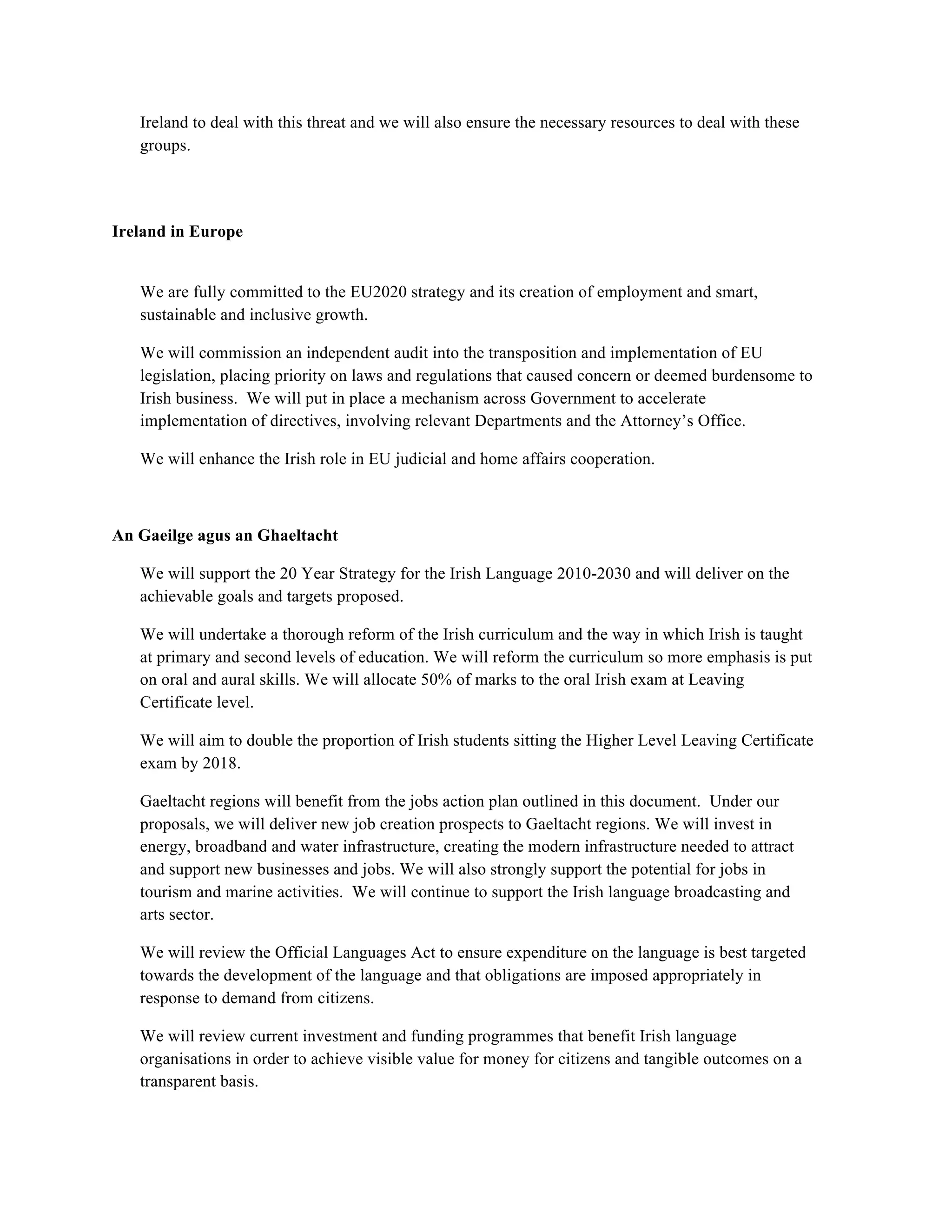 Ireland to deal with this threat and we will also ensure the necessary resources to deal with these
   groups.

!
!
Ireland in Europe


   We are fully committed to the EU2020 strategy and its creation of employment and smart,
   sustainable and inclusive growth.

   We will commission an independent audit into the transposition and implementation of EU
   legislation, placing priority on laws and regulations that caused concern or deemed burdensome to
   Irish business. We will put in place a mechanism across Government to accelerate
   implementation of directives, involving relevant Departments and the Attorney’s Office.

   We will enhance the Irish role in EU judicial and home affairs cooperation.



An Gaeilge agus an Ghaeltacht

   We will support the 20 Year Strategy for the Irish Language 2010-2030 and will deliver on the
   achievable goals and targets proposed.

   We will undertake a thorough reform of the Irish curriculum and the way in which Irish is taught
   at primary and second levels of education. We will reform the curriculum so more emphasis is put
   on oral and aural skills. We will allocate 50% of marks to the oral Irish exam at Leaving
   Certificate level.

   We will aim to double the proportion of Irish students sitting the Higher Level Leaving Certificate
   exam by 2018.

   Gaeltacht regions will benefit from the jobs action plan outlined in this document. Under our
   proposals, we will deliver new job creation prospects to Gaeltacht regions. We will invest in
   energy, broadband and water infrastructure, creating the modern infrastructure needed to attract
   and support new businesses and jobs. We will also strongly support the potential for jobs in
   tourism and marine activities. We will continue to support the Irish language broadcasting and
   arts sector.

   We will review the Official Languages Act to ensure expenditure on the language is best targeted
   towards the development of the language and that obligations are imposed appropriately in
   response to demand from citizens.

   We will review current investment and funding programmes that benefit Irish language
   organisations in order to achieve visible value for money for citizens and tangible outcomes on a
   transparent basis.
 