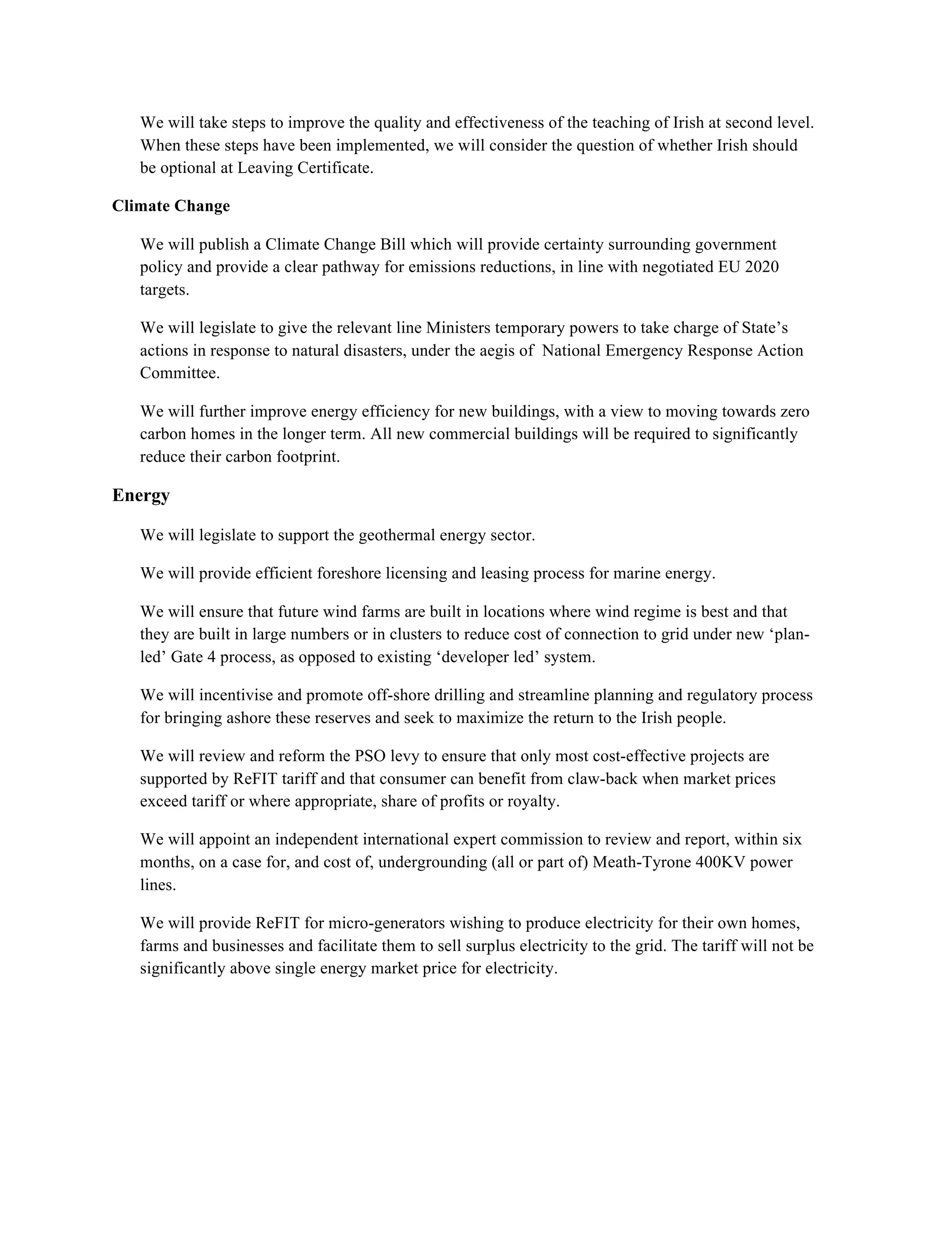 We will take steps to improve the quality and effectiveness of the teaching of Irish at second level.
   When these steps have been implemented, we will consider the question of whether Irish should
   be optional at Leaving Certificate.

Climate Change

   We will publish a Climate Change Bill which will provide certainty surrounding government
   policy and provide a clear pathway for emissions reductions, in line with negotiated EU 2020
   targets.

   We will legislate to give the relevant line Ministers temporary powers to take charge of State’s
   actions in response to natural disasters, under the aegis of National Emergency Response Action
   Committee.

   We will further improve energy efficiency for new buildings, with a view to moving towards zero
   carbon homes in the longer term. All new commercial buildings will be required to significantly
   reduce their carbon footprint.!

Energy!

   We will legislate to support the geothermal energy sector.

   We will provide efficient foreshore licensing and leasing process for marine energy.

   We will ensure that future wind farms are built in locations where wind regime is best and that
   they are built in large numbers or in clusters to reduce cost of connection to grid under new ‘plan-
   led’ Gate 4 process, as opposed to existing ‘developer led’ system.

   We will incentivise and promote off-shore drilling and streamline planning and regulatory process
   for bringing ashore these reserves and seek to maximize the return to the Irish people.

   We will review and reform the PSO levy to ensure that only most cost-effective projects are
   supported by ReFIT tariff and that consumer can benefit from claw-back when market prices
   exceed tariff or where appropriate, share of profits or royalty.

   We will appoint an independent international expert commission to review and report, within six
   months, on a case for, and cost of, undergrounding (all or part of) Meath-Tyrone 400KV power
   lines.

   We will provide ReFIT for micro-generators wishing to produce electricity for their own homes,
   farms and businesses and facilitate them to sell surplus electricity to the grid. The tariff will not be
   significantly above single energy market price for electricity.
 