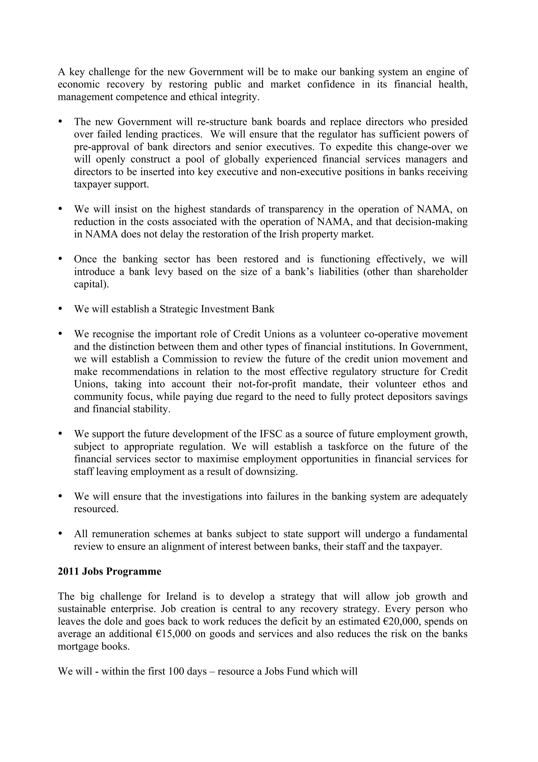 A key challenge for the new Government will be to make our banking system an engine of
economic recovery by restoring public and market confidence in its financial health,
management competence and ethical integrity.

•   The new Government will re-structure bank boards and replace directors who presided
    over failed lending practices. We will ensure that the regulator has sufficient powers of
    pre-approval of bank directors and senior executives. To expedite this change-over we
    will openly construct a pool of globally experienced financial services managers and
    directors to be inserted into key executive and non-executive positions in banks receiving
    taxpayer support.

•   We will insist on the highest standards of transparency in the operation of NAMA, on
    reduction in the costs associated with the operation of NAMA, and that decision-making
    in NAMA does not delay the restoration of the Irish property market.

•   Once the banking sector has been restored and is functioning effectively, we will
    introduce a bank levy based on the size of a bank’s liabilities (other than shareholder
    capital).

•   We will establish a Strategic Investment Bank

•   We recognise the important role of Credit Unions as a volunteer co-operative movement
    and the distinction between them and other types of financial institutions. In Government,
    we will establish a Commission to review the future of the credit union movement and
    make recommendations in relation to the most effective regulatory structure for Credit
    Unions, taking into account their not-for-profit mandate, their volunteer ethos and
    community focus, while paying due regard to the need to fully protect depositors savings
    and financial stability.

•   We support the future development of the IFSC as a source of future employment growth,
    subject to appropriate regulation. We will establish a taskforce on the future of the
    financial services sector to maximise employment opportunities in financial services for
    staff leaving employment as a result of downsizing.

•   We will ensure that the investigations into failures in the banking system are adequately
    resourced.

•   All remuneration schemes at banks subject to state support will undergo a fundamental
    review to ensure an alignment of interest between banks, their staff and the taxpayer.

2011 Jobs Programme

The big challenge for Ireland is to develop a strategy that will allow job growth and
sustainable enterprise. Job creation is central to any recovery strategy. Every person who
leaves the dole and goes back to work reduces the deficit by an estimated !20,000, spends on
average an additional !15,000 on goods and services and also reduces the risk on the banks
mortgage books.

We will - within the first 100 days – resource a Jobs Fund which will
 