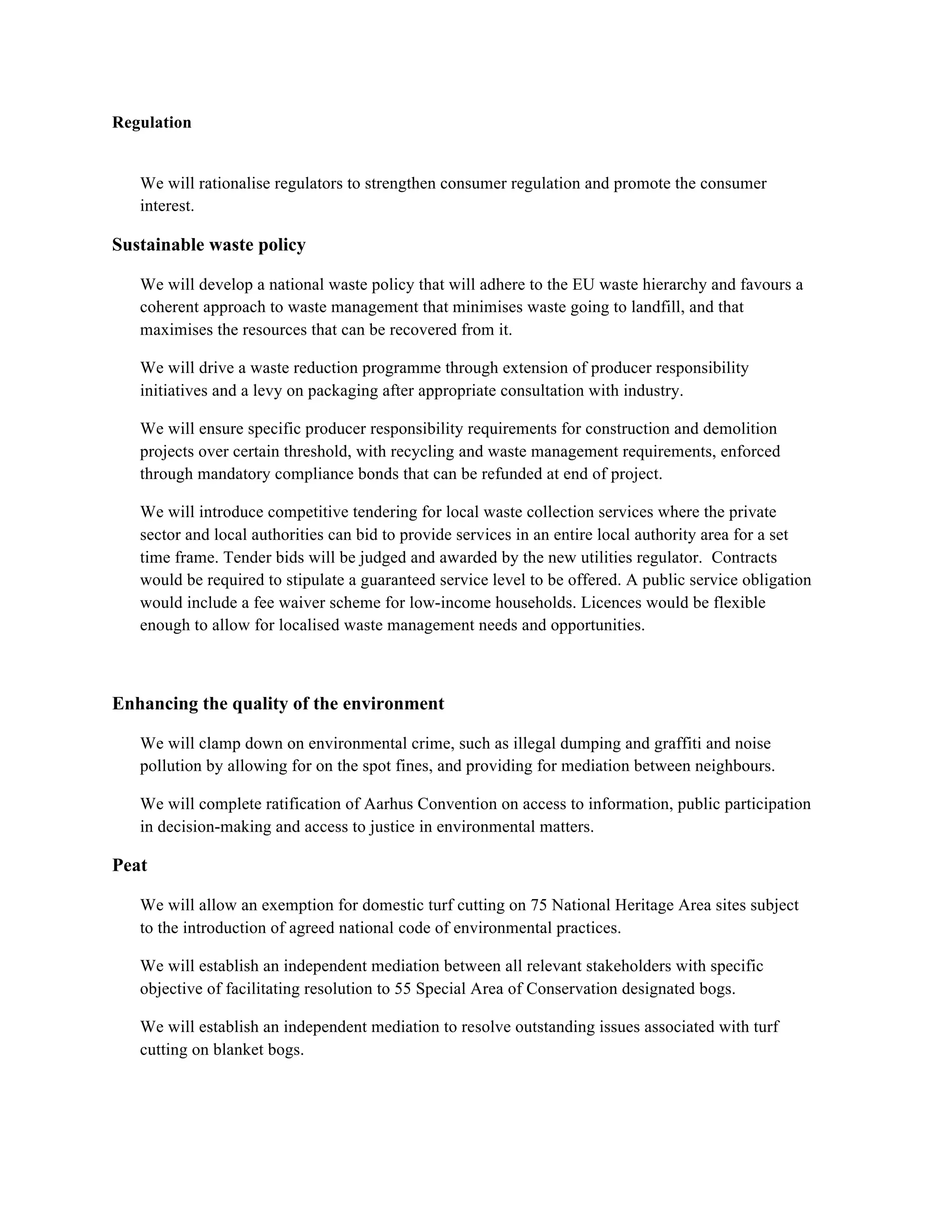 Regulation


    We will rationalise regulators to strengthen consumer regulation and promote the consumer
    interest.

Sustainable waste policy!

    We will develop a national waste policy that will adhere to the EU waste hierarchy and favours a
    coherent approach to waste management that minimises waste going to landfill, and that
    maximises the resources that can be recovered from it.

    We will drive a waste reduction programme through extension of producer responsibility
    initiatives and a levy on packaging after appropriate consultation with industry.

    We will ensure specific producer responsibility requirements for construction and demolition
    projects over certain threshold, with recycling and waste management requirements, enforced
    through mandatory compliance bonds that can be refunded at end of project.

    We will introduce competitive tendering for local waste collection services where the private
    sector and local authorities can bid to provide services in an entire local authority area for a set
    time frame. Tender bids will be judged and awarded by the new utilities regulator. Contracts
    would be required to stipulate a guaranteed service level to be offered. A public service obligation
    would include a fee waiver scheme for low-income households. Licences would be flexible
    enough to allow for localised waste management needs and opportunities.

!

Enhancing the quality of the environment!

    We will clamp down on environmental crime, such as illegal dumping and graffiti and noise
    pollution by allowing for on the spot fines, and providing for mediation between neighbours.

    We will complete ratification of Aarhus Convention on access to information, public participation
    in decision-making and access to justice in environmental matters.

Peat!

    We will allow an exemption for domestic turf cutting on 75 National Heritage Area sites subject
    to the introduction of agreed national code of environmental practices.

    We will establish an independent mediation between all relevant stakeholders with specific
    objective of facilitating resolution to 55 Special Area of Conservation designated bogs.

    We will establish an independent mediation to resolve outstanding issues associated with turf
    cutting on blanket bogs.
 