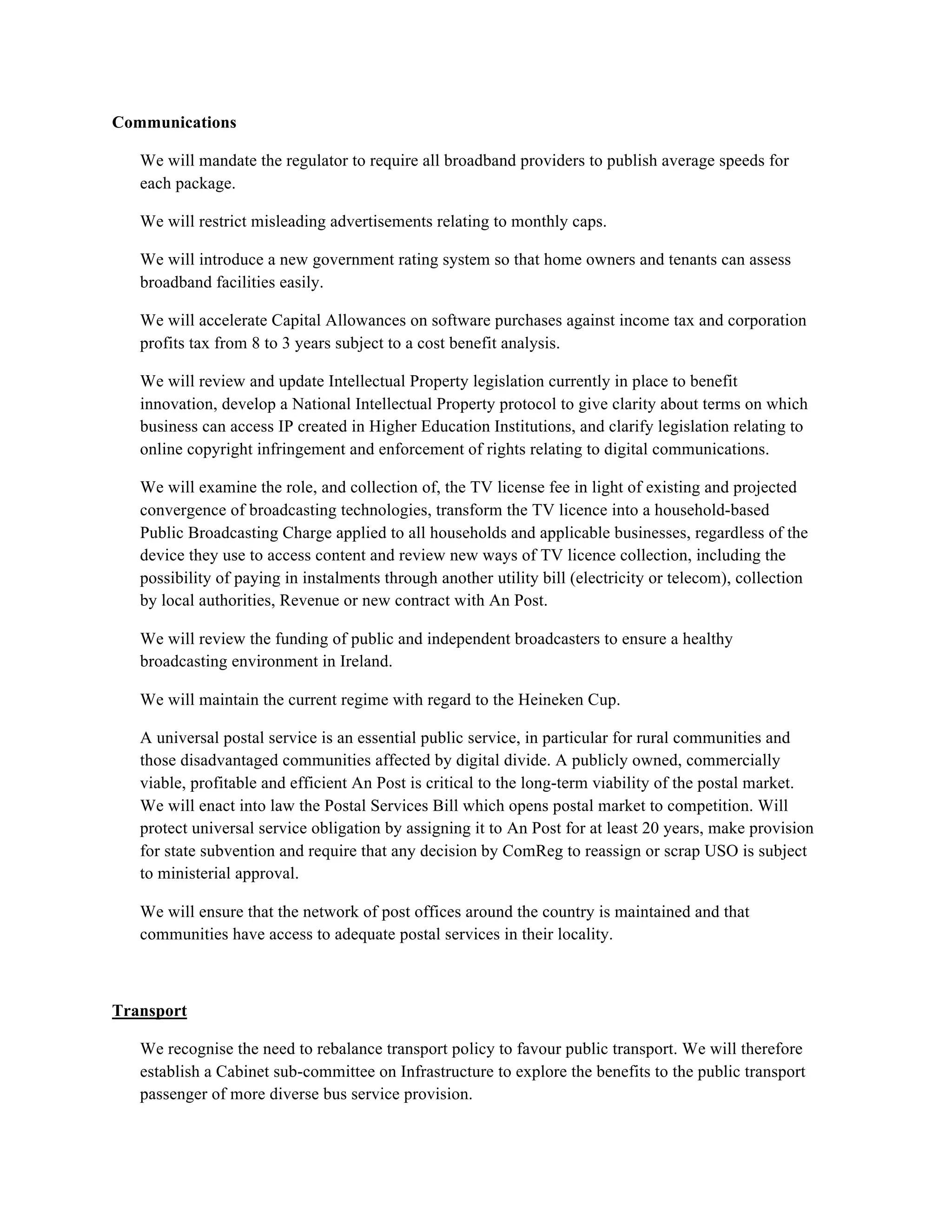 Communications

   We will mandate the regulator to require all broadband providers to publish average speeds for
   each package.

   We will restrict misleading advertisements relating to monthly caps.

   We will introduce a new government rating system so that home owners and tenants can assess
   broadband facilities easily.

   We will accelerate Capital Allowances on software purchases against income tax and corporation
   profits tax from 8 to 3 years subject to a cost benefit analysis.

   We will review and update Intellectual Property legislation currently in place to benefit
   innovation, develop a National Intellectual Property protocol to give clarity about terms on which
   business can access IP created in Higher Education Institutions, and clarify legislation relating to
   online copyright infringement and enforcement of rights relating to digital communications.

   We will examine the role, and collection of, the TV license fee in light of existing and projected
   convergence of broadcasting technologies, transform the TV licence into a household-based
   Public Broadcasting Charge applied to all households and applicable businesses, regardless of the
   device they use to access content and review new ways of TV licence collection, including the
   possibility of paying in instalments through another utility bill (electricity or telecom), collection
   by local authorities, Revenue or new contract with An Post.

   We will review the funding of public and independent broadcasters to ensure a healthy
   broadcasting environment in Ireland.

   We will maintain the current regime with regard to the Heineken Cup.

   A universal postal service is an essential public service, in particular for rural communities and
   those disadvantaged communities affected by digital divide. A publicly owned, commercially
   viable, profitable and efficient An Post is critical to the long-term viability of the postal market.
   We will enact into law the Postal Services Bill which opens postal market to competition. Will
   protect universal service obligation by assigning it to An Post for at least 20 years, make provision
   for state subvention and require that any decision by ComReg to reassign or scrap USO is subject
   to ministerial approval.

   We will ensure that the network of post offices around the country is maintained and that
   communities have access to adequate postal services in their locality.



Transport

   We recognise the need to rebalance transport policy to favour public transport. We will therefore
   establish a Cabinet sub-committee on Infrastructure to explore the benefits to the public transport
   passenger of more diverse bus service provision.
 