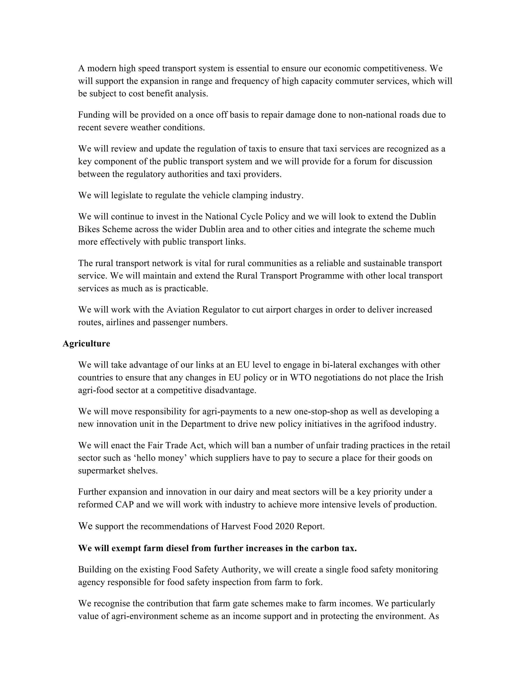 A modern high speed transport system is essential to ensure our economic competitiveness. We
   will support the expansion in range and frequency of high capacity commuter services, which will
   be subject to cost benefit analysis.

   Funding will be provided on a once off basis to repair damage done to non-national roads due to
   recent severe weather conditions.

   We will review and update the regulation of taxis to ensure that taxi services are recognized as a
   key component of the public transport system and we will provide for a forum for discussion
   between the regulatory authorities and taxi providers.

   We will legislate to regulate the vehicle clamping industry.

   We will continue to invest in the National Cycle Policy and we will look to extend the Dublin
   Bikes Scheme across the wider Dublin area and to other cities and integrate the scheme much
   more effectively with public transport links.

   The rural transport network is vital for rural communities as a reliable and sustainable transport
   service. We will maintain and extend the Rural Transport Programme with other local transport
   services as much as is practicable.

   We will work with the Aviation Regulator to cut airport charges in order to deliver increased
   routes, airlines and passenger numbers.

Agriculture

   We will take advantage of our links at an EU level to engage in bi-lateral exchanges with other
   countries to ensure that any changes in EU policy or in WTO negotiations do not place the Irish
   agri-food sector at a competitive disadvantage.

   We will move responsibility for agri-payments to a new one-stop-shop as well as developing a
   new innovation unit in the Department to drive new policy initiatives in the agrifood industry.

   We will enact the Fair Trade Act, which will ban a number of unfair trading practices in the retail
   sector such as ‘hello money’ which suppliers have to pay to secure a place for their goods on
   supermarket shelves.

   Further expansion and innovation in our dairy and meat sectors will be a key priority under a
   reformed CAP and we will work with industry to achieve more intensive levels of production.

   We support the recommendations of Harvest Food 2020 Report.

   We will exempt farm diesel from further increases in the carbon tax.

   Building on the existing Food Safety Authority, we will create a single food safety monitoring
   agency responsible for food safety inspection from farm to fork.

   We recognise the contribution that farm gate schemes make to farm incomes. We particularly
   value of agri-environment scheme as an income support and in protecting the environment. As
 