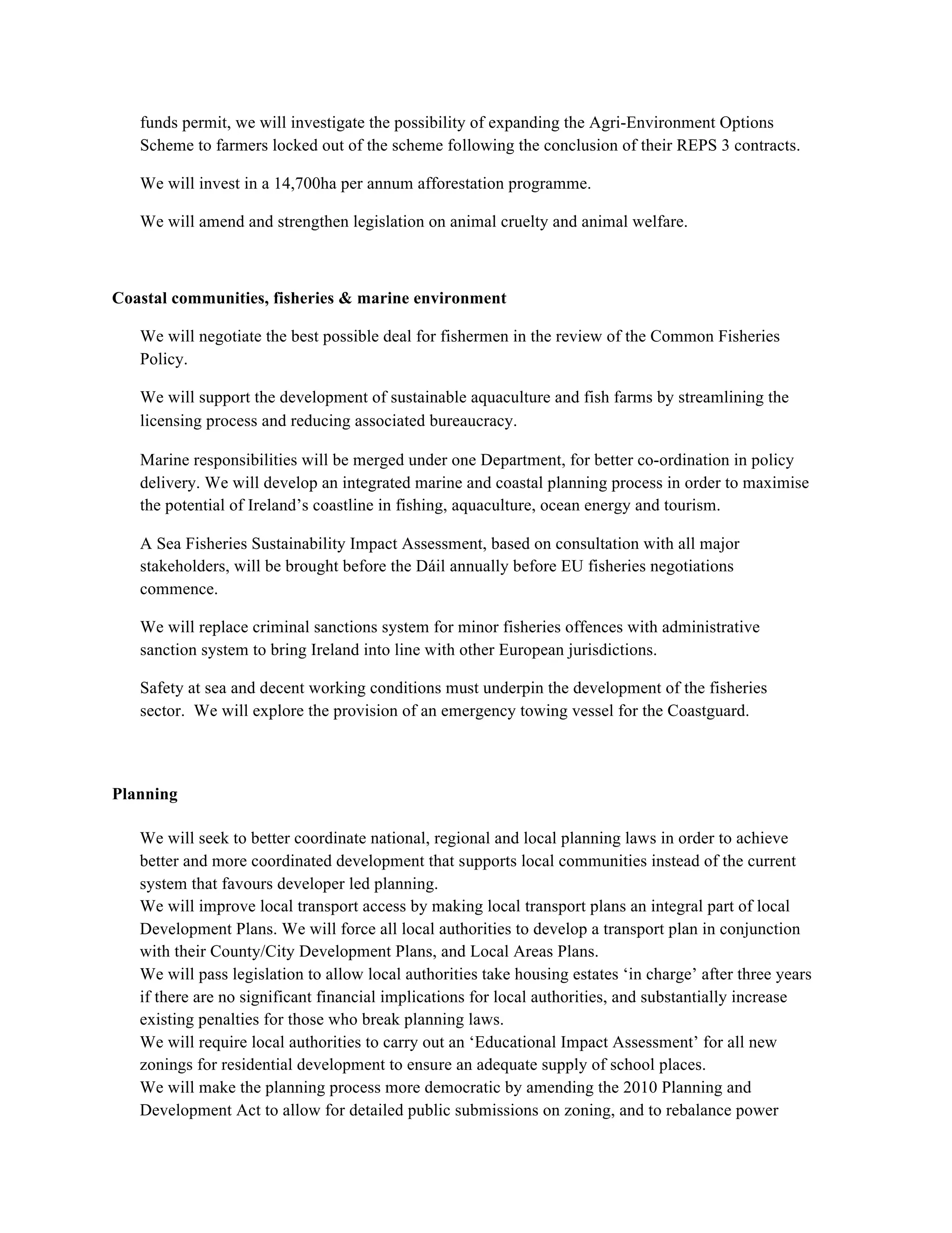 funds permit, we will investigate the possibility of expanding the Agri-Environment Options
   Scheme to farmers locked out of the scheme following the conclusion of their REPS 3 contracts.

   We will invest in a 14,700ha per annum afforestation programme.

   We will amend and strengthen legislation on animal cruelty and animal welfare.



Coastal communities, fisheries & marine environment

   We will negotiate the best possible deal for fishermen in the review of the Common Fisheries
   Policy.

   We will support the development of sustainable aquaculture and fish farms by streamlining the
   licensing process and reducing associated bureaucracy.

   Marine responsibilities will be merged under one Department, for better co-ordination in policy
   delivery. We will develop an integrated marine and coastal planning process in order to maximise
   the potential of Ireland’s coastline in fishing, aquaculture, ocean energy and tourism.

   A Sea Fisheries Sustainability Impact Assessment, based on consultation with all major
   stakeholders, will be brought before the Dáil annually before EU fisheries negotiations
   commence.

   We will replace criminal sanctions system for minor fisheries offences with administrative
   sanction system to bring Ireland into line with other European jurisdictions.

   Safety at sea and decent working conditions must underpin the development of the fisheries
   sector. We will explore the provision of an emergency towing vessel for the Coastguard.



Planning

   We will seek to better coordinate national, regional and local planning laws in order to achieve
   better and more coordinated development that supports local communities instead of the current
   system that favours developer led planning.
   We will improve local transport access by making local transport plans an integral part of local
   Development Plans. We will force all local authorities to develop a transport plan in conjunction
   with their County/City Development Plans, and Local Areas Plans.
   We will pass legislation to allow local authorities take housing estates ‘in charge’ after three years
   if there are no significant financial implications for local authorities, and substantially increase
   existing penalties for those who break planning laws.
   We will require local authorities to carry out an ‘Educational Impact Assessment’ for all new
   zonings for residential development to ensure an adequate supply of school places.
   We will make the planning process more democratic by amending the 2010 Planning and
   Development Act to allow for detailed public submissions on zoning, and to rebalance power
 