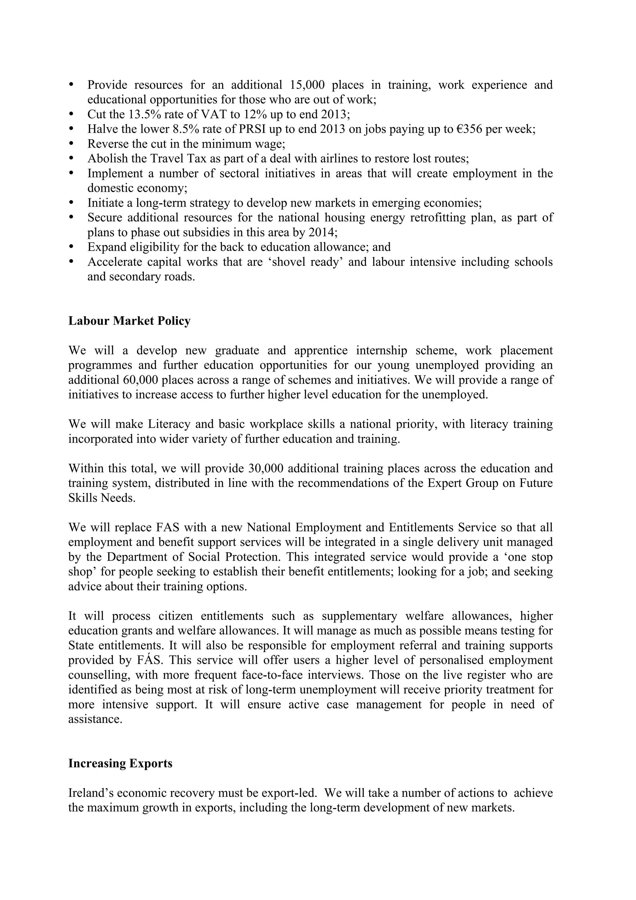 •   Provide resources for an additional 15,000 places in training, work experience and
    educational opportunities for those who are out of work;
•   Cut the 13.5% rate of VAT to 12% up to end 2013;
•   Halve the lower 8.5% rate of PRSI up to end 2013 on jobs paying up to !356 per week;
•   Reverse the cut in the minimum wage;
•   Abolish the Travel Tax as part of a deal with airlines to restore lost routes;
•   Implement a number of sectoral initiatives in areas that will create employment in the
    domestic economy;
•   Initiate a long-term strategy to develop new markets in emerging economies;
•   Secure additional resources for the national housing energy retrofitting plan, as part of
    plans to phase out subsidies in this area by 2014;
•   Expand eligibility for the back to education allowance; and
•   Accelerate capital works that are ‘shovel ready’ and labour intensive including schools
    and secondary roads.


Labour Market Policy

We will a develop new graduate and apprentice internship scheme, work placement
programmes and further education opportunities for our young unemployed providing an
additional 60,000 places across a range of schemes and initiatives. We will provide a range of
initiatives to increase access to further higher level education for the unemployed.

We will make Literacy and basic workplace skills a national priority, with literacy training
incorporated into wider variety of further education and training.

Within this total, we will provide 30,000 additional training places across the education and
training system, distributed in line with the recommendations of the Expert Group on Future
Skills Needs.

We will replace FAS with a new National Employment and Entitlements Service so that all
employment and benefit support services will be integrated in a single delivery unit managed
by the Department of Social Protection. This integrated service would provide a ‘one stop
shop’ for people seeking to establish their benefit entitlements; looking for a job; and seeking
advice about their training options.

It will process citizen entitlements such as supplementary welfare allowances, higher
education grants and welfare allowances. It will manage as much as possible means testing for
State entitlements. It will also be responsible for employment referral and training supports
provided by FÁS. This service will offer users a higher level of personalised employment
counselling, with more frequent face-to-face interviews. Those on the live register who are
identified as being most at risk of long-term unemployment will receive priority treatment for
more intensive support. It will ensure active case management for people in need of
assistance.


Increasing Exports

Ireland’s economic recovery must be export-led. We will take a number of actions to achieve
the maximum growth in exports, including the long-term development of new markets.
 