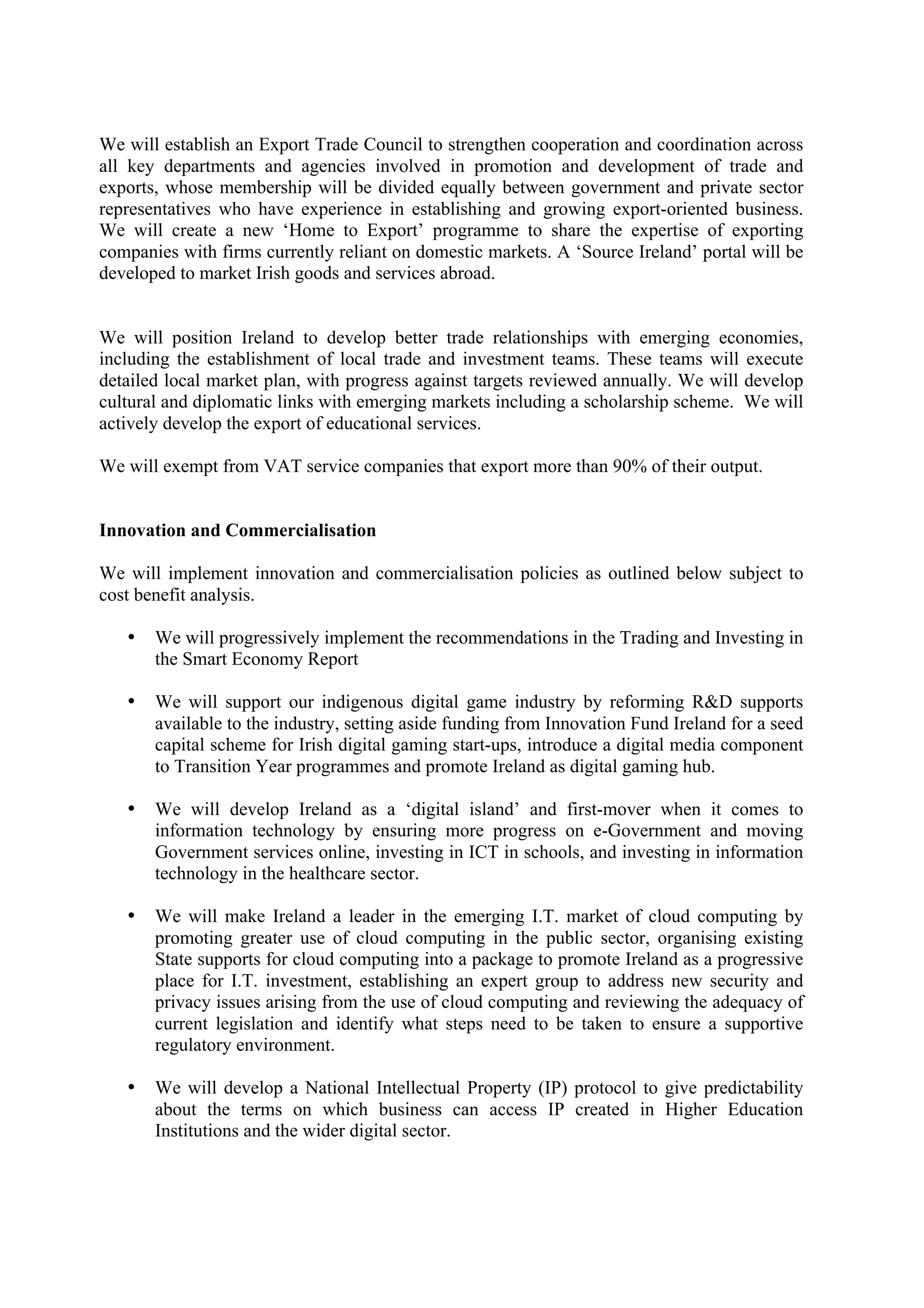 We will establish an Export Trade Council to strengthen cooperation and coordination across
all key departments and agencies involved in promotion and development of trade and
exports, whose membership will be divided equally between government and private sector
representatives who have experience in establishing and growing export-oriented business.
We will create a new ‘Home to Export’ programme to share the expertise of exporting
companies with firms currently reliant on domestic markets. A ‘Source Ireland’ portal will be
developed to market Irish goods and services abroad.


We will position Ireland to develop better trade relationships with emerging economies,
including the establishment of local trade and investment teams. These teams will execute
detailed local market plan, with progress against targets reviewed annually. We will develop
cultural and diplomatic links with emerging markets including a scholarship scheme. We will
actively develop the export of educational services.

We will exempt from VAT service companies that export more than 90% of their output.


Innovation and Commercialisation

We will implement innovation and commercialisation policies as outlined below subject to
cost benefit analysis.

   •   We will progressively implement the recommendations in the Trading and Investing in
       the Smart Economy Report

   •   We will support our indigenous digital game industry by reforming R&D supports
       available to the industry, setting aside funding from Innovation Fund Ireland for a seed
       capital scheme for Irish digital gaming start-ups, introduce a digital media component
       to Transition Year programmes and promote Ireland as digital gaming hub.

   •   We will develop Ireland as a ‘digital island’ and first-mover when it comes to
       information technology by ensuring more progress on e-Government and moving
       Government services online, investing in ICT in schools, and investing in information
       technology in the healthcare sector.

   •   We will make Ireland a leader in the emerging I.T. market of cloud computing by
       promoting greater use of cloud computing in the public sector, organising existing
       State supports for cloud computing into a package to promote Ireland as a progressive
       place for I.T. investment, establishing an expert group to address new security and
       privacy issues arising from the use of cloud computing and reviewing the adequacy of
       current legislation and identify what steps need to be taken to ensure a supportive
       regulatory environment.

   •   We will develop a National Intellectual Property (IP) protocol to give predictability
       about the terms on which business can access IP created in Higher Education
       Institutions and the wider digital sector.
 