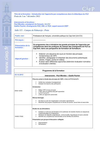 Titre de la formation : Introduction de l’approche par compétences dans la didactique du FLE
              Praia du 3 au 7 décembre 2012

              Intervenants et fonctions :
              Paul Mendes, enseignant de français, Uni-CV
              Gaëlle Fischer, Enseignante FOS, DNL et TICE, expert associé CIEP

              Salle 115 – Campus de Palmarejo - Praia

               Public visé :         Professeurs de français, université publique du Cap-Vert (Uni-CV)

               Pré-requis :          ----------------------

                                     Ce programme vise à introduire les grands principes de l’approche par
               Présentation de la
                                     compétences dans les pratiques de classes des enseignants de FLE au
www.ciep.fr




               formation :
                                     Cap-Vert, dans une perspective de formation de formateurs.


                                              Elaborer une séquence de cours en fonction des principes
                                               fondamentaux de l’APC
                                              Identifier, pédagogiser et didactiser des documents authentiques
               Objectif général :
                                               (textes, images, audios et vidéos).
                                              Evaluer selon différentes approches (distinction évaluation normative
                                               et évaluation critériée)



                                                     Programme de la formation

              03.12.2012
                                                         Intervenants : Paul Mendes – Gaelle Fischer
                                    Prise de contact et étude des principes de l’APC, L’A.A, la P.P.O et la P.I

                                             Vérifier les contextes d’enseignement
                                             Analyser les besoins des participants

                                    Introduction

                                             Définir l’APC et ses principes
              9H00-12H00
                                             L’APC dans le système éducatif capverdien
                                             La P.P.O et la P.I
                                             L’APC et l’approche actionnelle

                                    Remue-méninges

                                             Se situer au sein de l’organisation curriculaire capverdienne
                                             Recentrer ses propres compétences en termes de savoirs, savoir-faire et savoir-être



                                    Etudes de cas (Simulation)

                                             Analyser un parcours de formation et le subdiviser de manière intuitive en séquences
                                              d’apprentissages et d’intégrations
                                             Recenser les objectifs pragmatiques, communicatifs, linguistiques et socio-culturels
              14H00-17H00                    Identifier les compétences transversales et les familles de situations

                                    Présentation par groupe et discussion collégiale

                                             Argumentation
                                             Remédiation
 