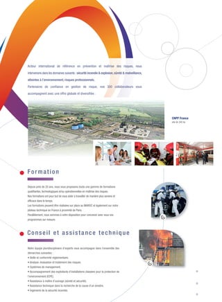 Depuis près de 20 ans, nous vous proposons toute une gamme de formations
qualifiantes, technologiques et/ou opérationnelles en maîtrise des risques.
Nos formations ont pour but de vous aider à travailler de manière plus sereine et
efficace dans le temps.
Les formations peuvent être réalisées sur place au MAROC et également sur notre
plateau technique en France à proximité de Paris.
Parallèlement, nous sommes à votre disposition pour concevoir avec vous vos
programmes sur mesure.
CNPP France
site de 240 ha
Acteur international de référence en prévention et maîtrise des risques, nous
intervenons dans les domaines suivants :sécurité incendie & explosion, sûreté & malveillance,
atteintes à l’environnement, risques professionnels.
Partenaires de confiance en gestion de risque, nos 300 collaborateurs vous
accompagnent avec une offre globale et diversifiée :
For mation
Conseil et assistan ce tech nique
Notre équipe pluridisciplinaire d’experts vous accompagne dans l’ensemble des
démarches suivantes :
• Veille et conformité réglementaire.
• Analyse, évaluation et traitement des risques.
• Systèmes de management.
• Accompagnement des exploitants d’installations classées pour la protection de
l’environnement (ICPE).
• Assistance à maître d’ouvrage (sûreté et sécurité).
• Assistance technique dans la recherche de la cause d’un sinistre.
• Ingénierie de la sécurité incendie.
DIPLÔME TECHNIQUE EUROPÉEN INCENDIE I RÉF : DTE INCENDIE
• Identifier et réduire le risque incendie.
• Diagnostiquer le risque d'éclosion du feu, en envisager le développement,
supprimer les causes ou en atténuer les effets.
• Participer à l'étude des moyens de protection et des mesures de prévention
compatibles avec le risque à protéger.
• Exploiter l'ensemble de la réglementation.
CYCLE TECHNIQUE INCENDIE I RÉF : CT INSSI
• Ce cursus se compose d’une 1ère
séquence théorique (DTE incendie : 2 semaines)
et d’une séquence d’application (1 semaine).
Diplôme remis : certificat technique INSSI et CFPA Europe Fire Safety : technical cycle.
CYCLE SUPÉRIEUR INCENDIE I RÉF : CS INSSI
• Acquérir la méthodologie et les outils de la gestion des risques.
• Réaliser le diagnostic de vulnérabilité vis-à-vis du risque incendie.
• Réduire la vulnérabilité incendie à l’aide d’un plan de traitement.
• Planifier et réaliser le financement de la maîtrise de la vulnérabilité.
• Structurer la communication et réaliser le plan de survie.
Diplôme remis : agrément INSSI et CFPA Europe Safety Management Cycle.
GÉRER LES CRISES ET ORGANISER SON PLAN DE CONTINUITÉ DES ACTIVITÉS I RÉF : IGR4
• Préparer et établir sa gestion des crises.
• Établir et évaluer son plan de traitement des crises et organiser son plan de continuité des activités.
• Définir, préparer et organiser sa communication de crise.
ÉTABLIR SA CARTOGRAPHIE DES RISQUES ET L’ANALYSER I RÉF : CARTO
• Établir la cartographie des risques d’une entreprise ou d’une organisation et réaliser son analyse.
• Présenter la cartographie et les solutions d’arbitrage associées à la direction générale.
PRINCIPES DE LA SÉCURITÉ INCENDIE AU TRAVAIL I RÉF : PRINCE-CFPA
• Identifier le risque d’incendie sur le lieu de travail et connaître les moyens de protection
pour lutter contre le feu.
• Faire appliquer les mesures de prévention.
• Acquérir une vision globale des dispositions applicables en matière de sécurité incendie.
Diplôme remis : attestation d’acquis de formation CFPA Europe Principles of fire safety at work.
For mations 2016
DATES : PROMO1, 21 au 25 MARS+25 au 29 AVRIL
• PROMO 2, 26 au 30 SEPTEMBRE + 24 au 28 OCTOBRE
LIEU : CASABLANCA
DURÉE : 10 JOURS
DATES : 26au 30 SEPT.+24au 28OCT.+21au25NOVEMBRE
LIEUX : CASABLANCA + TANGER (3ÈME
SEMAINE)
DURÉE : 15 JOURS
DATES : 22au26 FÉVRIER+21au 24 MARS+
18 au 21 AVRIL + 16 au 19 MAI
EXAMEN SUR 2 JOURS : 31 AOÛT et 01 SEPTEMBRE
LIEU : CASABLANCA
DURÉE : 17 JOURS
DATES : 24au27MAI
LIEU : CASABLANCA
DURÉE : 4 JOURS
DATES : 30et31MAI
LIEU : CASABLANCA
DURÉE : 2 JOURS
DATES:19au22JUILLET
LIEU : CASABLANCA
DURÉE : 4 JOURS
IMPLIQUER ET SENSIBILISER SON PERSONNEL DANS LA PRÉVENTION
DES ACTES DE MALVEILLANCE I RÉF : ISAM
• Comprendre les enjeux de la sûreté pour une entreprise et appréhender les grands principes
de la lutte contre la malveillance.
• Adopter les bons comportements compte tenu de son rôle et son positionnement.
SE FAMILIARISER AVEC LA LUTTE CONTRE LA MAELVEILLANC I RÉF : PRIMALV
• Comprendre le risque de malveillance en entreprise ou en collectivité et appréhender
le cadre juridique de la sûreté.
• Identifier et se familiariser avec les solutions techniques, humaines et organisationnelles
répondant au risque de malveillance.
`
IDENTIFIER LE RISQUE INCENDIE D’UNE INSTALLATION
DE PANNEAUX PHOTOVOLTAÏQUES I RÉF : PHOTOVOLTAIQUE INC
• Comprendre le risque incendie lié aux panneaux photovoltaïques.
DIPLÔME TECHNIQUE EUROPÉEN SANTÉ ET SÉCURITÉ AU TRAVAIL I RÉF : DTE INSSAT
• Appliquer une politique intégrée de prévention en sécurité au travail.
• Identifier et évaluer les risques et leurs conséquences.
• Déterminer les moyens de prévention adéquats dans le respect de la réglementation.
FORMATION À DISTANCE : PREMIÈRE INTERVENTION FACE À L’INCENDIE I RÉF : E-FOR PI
• Savoir intervenir efficacement en cas d’incendie.
FORMATION À DISTANCE : SENSIBILISATION AUX CONSIGNES
DE SÉCURITÉ INCENDIE I RÉF : E-FOR TDI
• Savoir appliquer les consignes de sécurité incendie de votre établissement.
DATE : 19SEPTEMBRE
LIEU : CASABLANCA
DURÉE : 1 JOUR
DATES : 20et21SEPTEMBRE
LIEU : CASABLANCA
DURÉE : 2 JOURS
DATES : 17et18OCTOBRE
LIEU : CASABLANCA
DURÉE : 2 JOURS
DATES : 14au18NOVEMBRE+12au16DÉCEMBRE
LIEU : CASABLANCA
DURÉE : 10 JOURS
E-LEARNING
MODULE : 45 MINUTES
E-LEARNING
MODULE : 30 MINUTES
Maquette 1_Plaquette Maroc 2016:Mise en page 1 23/09/15 16:10 Page 4
 