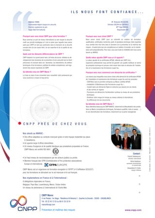 Pourquoi avez vous choisi CNPP ?
Nous avons choisi CNPP pour sa notoriété en matière de formation,
qualification, certification, recherche, audit, et assistance technique.Votre expertise
nous semble être très forte dans le domaine de la prévention et la maîtrise des
risques ; d'autant plus que vos compétences en matière d'incendie, vol et malveil-
lance sont prépondérantes. Pour nous, vous avez toute la crédibilité dont nous avons
besoin au MAROC.
Quelle valeur ajoutée CNPP vous a-t-il apporté ?
La valeur ajoutée de la certification APSAD, délivrée par CNPP Cert.,
organisme professionnel nous permet de garantir une qualité meilleure en terme
de prestation technique et prouver notre savoir-faire dans le domaine de l’installa-
tion et la maintenance des fermetures coupe-feu.
Pourquoi avez vous commencé une démarche de certification ?
Les raisons pour lesquelles nous avons choisi cette démarche de certification APSAD
de l’installation et maintenance des fermetures coupe-feu sont les suivantes :
- CENTRALU sera la première entreprise au Maroc certifiée APSAD
« Installation & Maintenance des Fermetures coupe-feu ».
- Investir dans une démarche fiable et conforme aux besoins de nos clients
et des normes en vigueur.
- Poursuivre une démarche d’amélioration continue au niveau de nos prestations
techniques.
- Améliorer notre image de marque au niveau national et international.
- Se différencier de nos concurrents.
Qu'attendez vous de CNPP Maroc ?
Nous attendons beaucoup de CNPP MAROC,notamment la délocalisation des presta-
tions au Maroc (compétences techniques, formateurs qualifiés, tests et essais, …)
et une diversification des formations, notamment sur la partie managériale.
U N E E X P E R T I S E F O R T E
E N P R É V E N T I O N E T M A Î T R I S E
D E S R I S Q U E S
Bénéficiez de notre savoir-faire
Créditphoto:©auremar-Marco2811-Fotolia.com/COM2015-3
Abdelilah TAMIM,
Commandant Adjoint chargé de la sécurité,
Direction capitainerie du port,
Tanger Med Port Authority
Contact :
Patrick Hebbelynck,
directeur international
Aïcha Keddouri,
assistante administrative
et commerciale
Alaaeddine El Fatihi,
chargé d’affaires
Prévention et maîtrise des risques
CNPP Maroc
4 rue Pessac, 1er étage - Résidence Al Adnania 2 - Quartier la Gironde - 20500 - CASABLANCA
Tél : 05 22 45 13 55 ou 06 61 20 32 91
maroc@cnpp.com
Prévention et maîtrise des risques www.cnpp.com
I L S N O U S F O N T C O N F I A N C E . . .
Mr
. Redouane BELKACEM,
Directeur QSE/RH de CENTRALU
Melle
Hajar DAOUDI,
Responsable QSE
CNPPMAROC
Pourquoi avez vous choisi CNPP pour votre formation ?
Nous sommes un port de niveau international au sein duquel la sécurité
revêt une priorité stratégique et c’est la raison pour laquelle nous avons
opté pour CNPP en tant que partenaire dans le domaine de la sécurité
compte-tenu de son savoir-faire, de son expertise et de la qualité de ses
formations.
Quels sont les éléments différenciateurs de CNPP ?
CNPP dispose d’un grand savoir-faire, de fortes structures dédiées au dé-
veloppement des domaines de la prévention et de la sécurité tout en étant
précurseur et innovant dans ces domaines. Les laboratoires, les ateliers
techniques et les formateurs, justifiant de solides compétences, sont éga-
lement des atouts importants de CNPP.
Qu'attendez vous de CNPP Maroc ?
La mise en place d’une convention pour consolider notre partenariat que
nous voudrions à moyen et long terme.
C N P P P R È S D E C H E Z V O U S
CNPPMAROC
Nos laboratoires mettent en œuvre des essais de produits et équipements industriels en incendie
et en sûreté/malveillance :
• des essais fonctionnels,
• des essais de tenue à l’environnement,
• des essais de comportement au feu,
• des contrôles sur site.
Valoriser vos produits en obtenant un gage de qualité.
Édition et presse
Essais de confor mité
Au sein du laboratoire du feu et de l'environnement, nos ingénieurs mènent des études prospectives
sur les risques émergents, les nouveaux produits et équipements de sécurité.
Avec une approche expérimentale, ils analysent et valident :
- la caractérisation des performances des produits et des systèmes,
- le comportement au feu,
- la caractérisation des effluents.
Nos méthodes et moyens uniques en Europe nous permettent de mettre en œuvre des essais échelle 1
et de réaliser des modélisations sur le risque incendie/explosion.
Expérimentation et R&D
Certification
Connus et reconnus pour nos référentiels APSAD, nous nous démarquons tant par la qualité de nos
ouvrages que par la diversité de nos productions : ouvrages, traités pratiques, formulaires et registres, publications
multimédias, outils pédagogiques, DVD, magazine Face au Risque, etc...
L’ensemble de nos publications est l’œuvre d’équipes de professionnels de l’édition et de la presse épaulées par des
experts internes et externes.
Notre force : transformer le savoir et l’expérience en produits d’information.
Organisme certificateur reconnu par les professionnels de la sécurité et de l’assurance, nous intervenons dans
les domaines de la prévention, de la protection incendie, de la sûreté & malveillance.
A2P est notre marque de qualité pour les produits de protection qui, par leur fiabilité et leur résistance,
apportent une sécurité renforcée (serrures, blocs-portes de bâtiment, systèmes d'extinction automatique à gaz,
systèmes de détection intrusion...).
APSAD est notre marque de qualité pour les prestations de service d'installation, de mise en service,
de vérification et de maintenance des systèmes de sécurité. Ces prestations permettent de réduire les risques
d'incendie ou de sûreté & malveillance.
Et enfin, nous certifions les systèmes de management des organisations, entreprises ou services. SMQ qualité,
SMQ sécurité routière, SMQ environnement, SMQ sécurité et santé au travail, SMQ sûreté & malveillance.
Nos atouts au MAROC :
• Des offres adaptées au contexte marocain grâce à notre équipe implantée sur place
à Casablanca.
• Un spectre large d’offres diversifiées.
• Un niveau d’exigence et de qualité identique aux prestations proposées en France;
CNPP Maroc est certifié ISO 9001.
• Un haut niveau de reconnaissance par les acteurs publics ou privés.
• Membre français des CFPA (Confederation of fire protection associations)
Europe et international.
CNPP Maroc est un organisme de formation enregistré à l'OFPPT (n°d'affiliation 8255227)
pour les formations se déroulant sur le sol marocain et le sol français.
Nos implantations en France et à l’international :
8 délégations régionales en France,
Belgique, Pays-Bas, Luxembourg, Maroc, Océan Indien.
Un réseau de partenaires à l’international et l’Outre-Mer.
Conseil et assistance technique
Experimentation et R&D
Essais de conformité
Formation
Certification
Édition et presse
Maquette 1_Plaquette Maroc 2016:Mise en page 1 23/09/15 16:09 Page 1
 