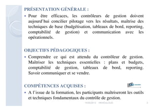 PRÉSENTATION GÉNÉRALE :
 Pour être efficaces, les contrôleurs de gestion doivent
aujourd’hui concilier pilotage vers les résultats, maîtrise des
techniques de base (budgétisation, tableaux de bord, reporting,
comptabilité de gestion) et communication avec les
opérationnels.
OBJECTIFS PÉDAGOGIQUES :
 Comprendre ce qui est attendu du contrôleur de gestion.
Maîtriser les techniques essentielles : plans et budgets,
comptabilité de gestion, tableaux de bord, reporting.
Savoir communiquer et se vendre.
COMPÉTENCES ACQUISES :
 A l’issue de la formation, les participants maîtriseront les outils
et techniques fondamentaux du contrôle de gestion.
217/05/2013 HKHOULOUD
 