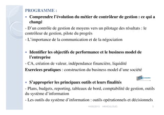 PROGRAMME :
 Comprendre l’évolution du métier de contrôleur de gestion : ce qui a
changé
- D’un contrôle de gestion de moyens vers un pilotage des résultats : le
contrôleur de gestion, pilote du progrès
- L’importance de la communication et de la négociation
 Identifier les objectifs de performance et le business model de
l’entreprise
- CA, création de valeur, indépendance financière, liquidité
Exercices pratiques : construction du business model d’une société
 S’approprier les principaux outils et leurs finalités
- Plans, budgets, reporting, tableaux de bord, comptabilité de gestion, outils
du système d’information
- Les outils du système d’information : outils opérationnels et décisionnels
317/05/2013 HKHOULOUD
 