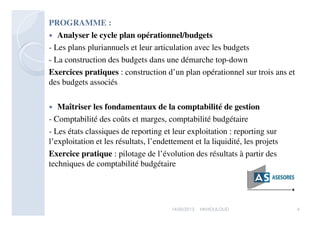 PROGRAMME :
 Analyser le cycle plan opérationnel/budgets
- Les plans pluriannuels et leur articulation avec les budgets
- La construction des budgets dans une démarche top-down
Exercices pratiques : construction d’un plan opérationnel sur trois ans et
des budgets associés
 Maîtriser les fondamentaux de la comptabilité de gestion
- Comptabilité des coûts et marges, comptabilité budgétaire
- Les états classiques de reporting et leur exploitation : reporting sur
l’exploitation et les résultats, l’endettement et la liquidité, les projets
Exercice pratique : pilotage de l’évolution des résultats à partir des
techniques de comptabilité budgétaire
417/05/2013 HKHOULOUD
 