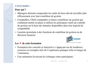 S'INSCRIRE :
Pour qui ?
 Managers désirant comprendre les outils de base afin de travailler plus
efficacement avec leur contrôleur de gestion
 Comptables, Chefs-comptables et futurs contrôleurs de gestion qui souhaitent
mettre en place et utiliser les principaux outils de contrôle de gestion sur la
base des données disponibles dans leur logiciel de comptabilité
 Lauréats postulants à des fonctions de contrôleur de gestion ou de directeur
financier
Tarifs : 1.000 Dhs
Les + de cette formation
 Formation très concrète et interactive s’appuyant sur de nombreux exercices et
exemples tirés de l’expérience pratique riche et longue de l’animateur.
 Une animation favorisant les échanges entre participants.
517/05/2013 HKHOULOUD
 