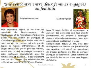 Une rencontre entre deux femmes engagées
                  au féminin

                    Sabrina Benmecheri                          Martine Viguier



Mon expérience depuis 20 ans dans les              Mon fil rouge, faciliter et accompagner le
domaines       de     l’environnement,     de      parcours des personnes vers leur objectif
l’écotourisme et de l’ethnologie m’ont permis      professionnel, m’a amenée à développer
d’aller vers un chemin de pratiques et             vision et démarche transversales, avec leurs
d’apprentissage dans mon métier, mais aussi        organisations, stratégies et réseaux.
dans ma vie. Un chemin qui m’a grandie             Entrepreneuse depuis 26 ans, c’est pour
auprès de femmes entrepreneuses et de              l’entrepreneuriat féminin que j’ai développé
projets structurants par et pour les femmes,       une expertise, créé, animé des dynamiques
est né alors un désir de partager, transmettre     de groupes porteuses du désir de partager
cette expérience internationale, avec les          pratiques et expériences. Cette transmission
femmes d’ici et d’ailleurs…. C’est totalement      par Fémin’Active est en phase avec l’apport
dans cet état d’esprit que Fémin’Active est        de Sabrina.
créée à travers ma RENCONTRE avec Martine.
                                       Formation Fémin’Active                              2
 