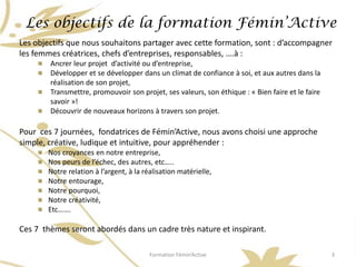 Les objectifs de la formation Fémin’Active
Les objectifs que nous souhaitons partager avec cette formation, sont : d’accompagner
les femmes créatrices, chefs d’entreprises, responsables, ….à :
        Ancrer leur projet d’activité ou d’entreprise,
        Développer et se développer dans un climat de confiance à soi, et aux autres dans la
        réalisation de son projet,
        Transmettre, promouvoir son projet, ses valeurs, son éthique : « Bien faire et le faire
        savoir »!
        Découvrir de nouveaux horizons à travers son projet.

Pour ces 7 journées, fondatrices de Fémin’Active, nous avons choisi une approche
simple, créative, ludique et intuitive, pour appréhender :
       Nos croyances en notre entreprise,
       Nos peurs de l’échec, des autres, etc…..
       Notre relation à l’argent, à la réalisation matérielle,
       Notre entourage,
       Notre pourquoi,
       Notre créativité,
       Etc…….

Ces 7 thèmes seront abordés dans un cadre très nature et inspirant.

                                         Formation Fémin’Active                                   3
 