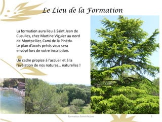 Le Lieu de la Formation


La formation aura lieu à Saint Jean de
Cuculles, chez Martine Viguier au nord
de Montpellier, Cami de la Pinéda.
Le plan d’accès précis vous sera
envoyé lors de votre inscription.

Un cadre propice à l’accueil et à la
révélation de nos natures… naturelles !




                               Formation Fémin’Active   5
 
