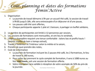 Coût, planning et dates des formations
                  Fémin’Active
1. Organisation
       La journée de travail démarre à 9h par un accueil thé-café, la session de travail
       à 9h30 jusqu’à 18h, elle sera entrecoupée d’un déjeuner et d’une pause,
       Les pauses café-thé sont offertes,
       Chaque participante apporte 1 plat et 1 boisson, à partager en buffet solidaire,

2. Le nombre de participantes est limité à 12 personnes par session,
3. Les sessions de formations sont mensuelles, et ont lieu le vendredi,
4. L’espace champêtre requiert une tenue confortable : talons bas et profils hauts !
   (prévoir maillot de bain si temps estival),
5. Travail à l’extérieur et l’intérieur selon la météo et la saison,
6. Prendre de quoi prendre des notes,
7. Coût de la formation
        La journée de formation incluant les 2 pauses thé-café, les 2 formatrices, le lieu
        de travail à 180 euros,
        Pour celles qui prennent le cycle complet de formation, il sera à 1080 euros au
        lieu 1260 euros, soit une session de formation offerte.
        Votre inscription sera validée à réception de votre acompte de 50% du prix de
        la journée.                      Formation Fémin’Active                           6
 