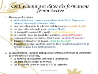 Coût, planning et dates des formations
                 Fémin’Active
1. Planning des formations :
       Vendredi 8 juin une rencontre autour d’un café de 10h à 12 h pour vous
       présenter notre projet et vous rencontrer.
       L’ancrage et la posture de la femme chef d’entreprise : vendredi 13 juillet
       Les peurs et les voleurs de rêves : vendredi 24 août
       Le pourquoi? Le comment? Le quoi? : vendredi 28 septembre
       La créativité : poser son projet dans la matière : vendredi 19 octobre
        La communication : bien faire et le faire savoir : vendredi 23 novembre
       Travailler avec l’autre et en équipe : vendredi 7 décembre
       Travailler en réseaux : vendredi 11 janvier 2013, nous finirons notre cycle de
       formation autour d’une galette des reines.

2. Le voyage d’étude : seules les participantes ayant fait un minimum de 5 formations
   pourront bénéficier du voyage,
        Le nombre de participantes sera limité à 12 personnes,
        Les dates prévues : début ou mi-mars,
        Les inscriptions seront en cours du 5 au 25 septembre.

                                    Formation Fémin’Active                              7
 