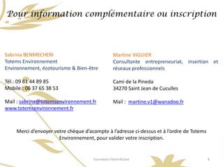 Pour information complémentaire ou inscription



Sabrina BENMECHERI                               Martine VIGUIER
Totems Environnement                             Consultante entrepreneuriat, insertion et
Environnement, écotourisme & Bien-être           réseaux professionnels

Tél.: 09 61 44 89 85                             Cami de la Pineda
Mobile : 06 37 65 38 53                          34270 Saint Jean de Cuculles

Mail : sabrina@totemsenvironnement.fr            Mail : martine.v1@wanadoo.fr
www.totemsenvironnement.fr



     Merci d’envoyer votre chèque d’acompte à l’adresse ci-dessus et à l’ordre de Totems
                       Environnement, pour valider votre inscription.


                                      Formation Fémin’Active                               8
 
