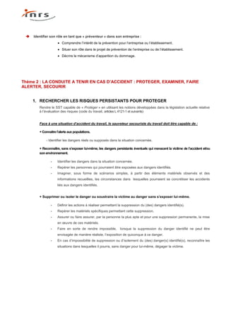    Identifier son rôle en tant que « préventeur » dans son entreprise :
                        Comprendre l’intérêt de la prévention pour l’entreprise ou l’établissement.
                        Situer son rôle dans le projet de prévention de l’entreprise ou de l’établissement.
                        Décrire le mécanisme d’apparition du dommage.




Thème 2 : LA CONDUITE A TENIR EN CAS D’ACCIDENT : PROTEGER, EXAMINER, FAIRE
ALERTER, SECOURIR


     1. RECHERCHER LES RISQUES PERSISTANTS POUR PROTEGER
        Rendre le SST capable de « Protéger » en utilisant les notions développées dans la législation actuelle relative
        à l’évaluation des risques (code du travail, articles L 4121-1 et suivants)


        Face à une situation d’accident du travail, le sauveteur secouriste du travail doit être capable de :

        + Connaitre l’alerte aux populations.

            - Identifier les dangers réels ou supposés dans la situation concernée.

        + Reconnaître, sans s’exposer lui-même, les dangers persistants éventuels qui menacent la victime de l’accident et/ou
        son environnement.

                -    Identifier les dangers dans la situation concernée.
                -    Repérer les personnes qui pourraient être exposées aux dangers identifiés.
                -    Imaginer, sous forme de scénarios simples, à partir des éléments matériels observés et des
                     informations recueillies, les circonstances dans lesquelles pourraient se concrétiser les accidents
                     liés aux dangers identifiés.


        + Supprimer ou isoler le danger ou soustraire la victime au danger sans s’exposer lui-même.

                -    Définir les actions à réaliser permettant la suppression du (des) dangers identifié(s).
                -    Repérer les matériels spécifiques permettant cette suppression.
                -    Assurer ou faire assurer, par la personne la plus apte et pour une suppression permanente, la mise
                     en œuvre de ces matériels.
                -    Faire en sorte de rendre impossible,       lorsque la suppression du danger identifié ne peut être
                     envisagée de manière réaliste, l’exposition de quiconque à ce danger.
                -    En cas d’impossibilité de suppression ou d’isolement du (des) danger(s) identifié(s), reconnaître les
                     situations dans lesquelles il pourra, sans danger pour lui-même, dégager la victime.
 