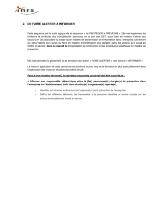 2. DE FAIRE ALERTER A INFORMER


  Cette séquence est la suite logique de la séquence « de PROTEGER à PREVENIR ». Elle met également en
  évidence la similitude des compétences attendues de la part des SST, aussi bien en matière d’alerte des
  secours en cas d’accident du travail qu’en matière de transmission de l’information dans l’entreprise concernant
  les observations qu’il aurait pu faire en matière d’identification des dangers et/ou les actions qu’il aurait pu
  mettre en œuvre, dans le respect de l’organisation de l’entreprise et des procédures spécifiques en matière de
  prévention.



  Elle doit permettre le glissement de la formation de l’action « FAIRE ALERTER » vers l’action « INFORMER ».

  La mise en application de cette démarche est continue tout au long de la formation et plus particulièrement dans
  l’exploitation des mises en situation d’accident simulé.

  Face à une situation de travail, le sauveteur secouriste du travail doit être capable de :

  + Informer son responsable hiérarchique et/ou la (les) personnes(s) chargée(s) de prévention dans
  l’entreprise ou l’établissement, de la /des situation(s) dangereuse(s) repérée(s).

         -   Identifier qui informer en fonction de l’organisation de la prévention de l’entreprise.
         -   Définir les différents éléments, les transmettre à la personne identifiée et rendre compte sur les
             actions éventuellement mises en œuvre.
 