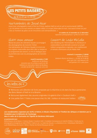 Haïti mon amour
Récital de piano de Célimène Daudet accompagné
des photographies de Corentin Fohlen
Une déclaration de Célimène Daudet à la terre de
ses origines maternelles dont elle a fait un disque et
un programme de concert, ici mis en dialogue pour
la première fois avec les photographies de Corentin
Fohlen.
mardi 8 novembre // 20H
Auditorium de Bordeaux
rencontre avec les artistes à partir de 18h
billetterie et réservation Opéra de Bordeaux
+33 (0)5 56 00 85 95 • tarifs de 11€ à 22€
+ Retrouvez une sélection de livres proposée par la Machine à Lire dans les lieux partenaires
des Bons Baisers d’Haïti et à la librairie
+ Retrouvez également des œuvres originales à la galerie d’art « Couleurs Haïti »
+ Une petite faim ? Faites une pause chez Vin Wè : traiteur et restaurant haïtien
Noctambules de Josué Azor
Josué Azor, photographe vivant à Port-au-Prince, explore Haïti la nuit et suit la communauté LGBTQI+.
« Je n’ai jamais vu la nuit comme un espace réduit, et ce que j’aime dans la nuit, c’est aussi le lever du jour.
C’est un moment de grâce où les rencontres sont extraordinaires. »
en continu du 15 novembre au 11 décembre
exposition photographique • grilles du Jardin Public
Concert de Leyla McCalla
Avec Breaking the Thermometer la chanteuse et
violoncelliste Leyla McCalla construit un projet
mêlant compositions originales, airs traditionnels
et extraits d’émissions de feu Radio Haïti.
vendredi 11 novembre // 20H30
Rocher de Palmer
billetterie Rocher de Palmer • + 33 (0)5 56 74 80 00
plein tarif 25€ • tarif abonné 22€
tarif guichet 27€ • carte jeune
lesinfosen+
LES PETITS BAISERS
du 8.11.22 au 11.12.22
une manifestation organisée par ALIFS, le Rahmi, le Musée d’Aquitaine et l’Institut des Afriques et labelisée par la
Fondation pour la Mémoire de l’esclavage
dans le cadre de la Quinzaine de l’égalité de Bordeaux Métropole
en partenariat avec
Bibliothèques de Bordeaux • Cinéma Utopia • Couleurs Haïti • Fondation Connaissance et Liberté (FOKAL) • Fonds pour la
photographie émergente en Haïti (FPEH) • Haïti en vie • La Halle des Douves • La Machine à Lire • Atlantiques Déchaînés •
Ludo-Médiathèque de Cenon • MC2a • Rocher de Palmer/Musiques de nuit
 