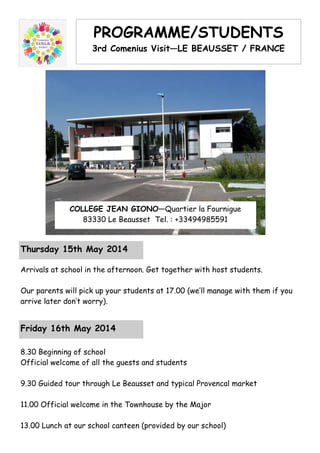 PROGRAMME/STUDENTS
3rd Comenius Visit—LE BEAUSSET / FRANCE
COLLEGE JEAN GIONO—Quartier la Fournigue
83330 Le Beausset Tel. : +33494985591
Thursday 15th May 2014
Arrivals at school in the afternoon. Get together with host students.
Our parents will pick up your students at 17.00 (we’ll manage with them if you
arrive later don’t worry).
Friday 16th May 2014
8.30 Beginning of school
Official welcome of all the guests and students
9.30 Guided tour through Le Beausset and typical Provencal market
11.00 Official welcome in the Townhouse by the Major
13.00 Lunch at our school canteen (provided by our school)
 