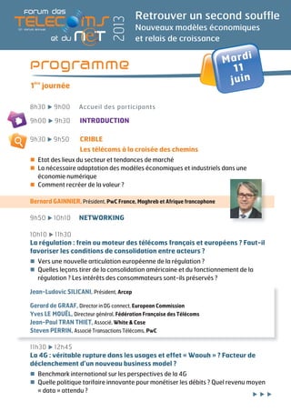 Mardi
11
juin
Retrouver un second souffle
Nouveaux modèles économiques
et relais de croissance
2013
Programme
1
ère
journée
8h30 9h00 Accueil des participants
9h00 9h30 INTRODUCTION
9h30 9h50 CRIBLE
Les télécoms à la croisée des chemins
Etat des lieux du secteur et tendances de marché
La nécessaire adaptation des modèles économiques et industriels dans une
économie numérique
Comment recréer de la valeur ?
Bernard GAINNIER, Président, PwC France, Maghreb et Afrique francophone
9h50 10h10 NETWORKING
10h10 11h30
La régulation : frein ou moteur des télécoms français et européens ? Faut-il
favoriser les conditions de consolidation entre acteurs ?
Vers une nouvelle articulation européenne de la régulation ?
Quelles leçons tirer de la consolidation américaine et du fonctionnement de la
régulation ? Les intérêts des consommateurs sont-ils préservés ?
Jean-Ludovic SILICANI, Président, Arcep
Gerard de GRAAF, Director in DG connect, European Commission
Yves LE MOUËL, Directeur général, Fédération Française des Télécoms
Jean-Paul TRAN THIET, Associé, White & Case
Steven PERRIN, Associé Transactions Télécoms, PwC
11h30 12h45
La 4G : véritable rupture dans les usages et effet « Waouh » ? Facteur de
déclenchement d’un nouveau business model ?
Benchmark international sur les perspectives de la 4G
Quelle politique tarifaire innovante pour monétiser les débits ? Quel revenu moyen
« data » attendu ?
 