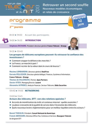 Retrouver un second souffle
Nouveaux modèles économiques
et relais de croissance
2013
8h30 9h00 Accueil des participants
9h00 9h30 INTRODUCTION
Stéphane RICHARD, Président-directeur général, France Télécom - Orange
9h30 10h40
Les groupes de télécoms européens peuvent-ils retrouver la confiance des
investisseurs ?
Comment stopper la défiance des marchés ?
La France, un marché à part ?
Comment recréer de la valeur dans le cours de bourse ?
Maxime LOMBARDINI, Directeur général, Iliad/Free
Gervais PELLISSIER, Directeur général délégué, Finances, Systèmes d’information,
France Télécom - Orange
Thomas de VILLENEUVE, Partner, Apax Partners
Xavier ATIEH, Managing Director, Lazard
Alexandre IATRIDES, Analyste Financier, Secteur Télécoms, Oddo Securities
10h40 11h00 NETWORKING
11h00 11h45
Acteurs des télécoms, OTT : vers des relations apaisées ?
Accords de monétisation du trafic et contenus internet : quelles avancées ?
La place croissante de la qualité de service dans l’économie des télécoms
Quels nouveaux leviers réglementaires pour un meilleur équilibre entre les acteurs ?
Benoit THIEULIN, Président, Conseil National du Numérique
Franck ABIHSSIRA, Directeur Offres Fixe, Contenus et Services, Bouygues Telecom
Un dirigeant OTT
Programme
2
ème
journée
Mercredi
12
juin
 