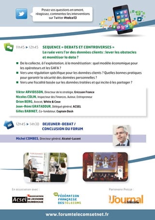 En association avec : Partenaire Presse :
11h45 12h45 SEQUENCE « DEBATS ET CONTROVERSES »
La ruée vers l’or des données clients : lever les obstacles
et monétiser la data ?
De la collecte, à l’exploitation, à la monétisation : quel modèle économique pour
les opérateurs et les GAFA ?
Vers une régulation spécifique pour les données clients ? Quelles bonnes pratiques
pour garantir la sécurité des données personnelles ?
Vers une fiscalité basée sur les données traitées et qui incite à les partager ?
Viktor ARVIDSSON, Directeur de la stratégie, Ericsson France
Nicolas COLIN, Inspecteur des Finances, Auteur, Entrepreneur
Orion BERG, Avocat, White & Case
Jean-Rémi GRATADOUR, Délégué général, ACSEL
Gilles BABINET, Co-fondateur, Captain Dash
12h45 14h30 DEJEUNER-DEBAT /
CONCLUSION DU FORUM
Michel COMBES, Directeur général, Alcatel-Lucent
Posez vos questions en amont,
réagissez, commentez les interventions
sur Twitter #telco13
www.forumtelecomsetnet.fr
 