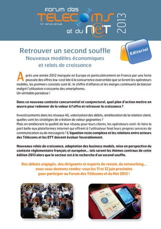 Après une année 2012 marquée en Europe et particulièrement en France par une forte
pousséedesoffreslow-costliéeàlaconcurrenceexarcerbéequeselivrentlesopérateurs
mobiles, les premiers constats sont là : le chiffre d’affaires et les marges continuent de baisser
malgré l’utilisation croissante des smartphones.
Un véritable paradoxe !
Dans ce nouveau contexte concurrentiel et conjoncturel, quel plan d’action mettre en
œuvre pour redonner de la valeur à l’offre et retrouver la croissance ?
Investissements dans les réseaux 4G, valorisation des débits, amélioration de la relation client,
quelles sont les stratégies de création de valeur gagnantes ?
Mais en améliorant la qualité de leur réseau pour leurs clients, les opérateurs vont-ils faire la
part belle aux plateformes internet qui offrent à l’utilisateur final leurs propres services de
communication ou de messagerie ? L’équation reste complexe et les relations entre acteurs
des Télécoms et les OTT doivent évoluer favorablement.
Nouveaux relais de croissance, adaptation des business models, mise en perspective du
contexte réglementaire français et européen... tels seront les thèmes centraux de cette
édition 2013 alors que le secteur est à la recherche d’un second souffle.
Des débats engagés, des dirigeants et experts de renom, du networking...
nous vous donnons rendez-vous les 11 et 12 juin prochains
pour participer au Forum des Télécoms et du Net 2013 !
2013
Retrouver un second souffle
Nouveaux modèles économiques
et relais de croissance
Editorial
 