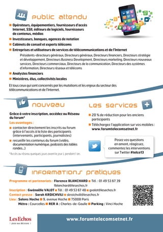 20 % de réduction pour les anciens
participants
Téléchargez l’application sur vos mobiles :
www.forumtelecomsetnet.fr
Opérateurs, équipementiers, fournisseurs d’accès
Internet, SSII, éditeurs de logiciels, fournisseurs
de contenus, médias
Investisseurs, banques, agences de notation
Cabinets de conseil et experts télécoms
Entreprises et utilisateurs de services de télécommunications et de l’Internet
Présidents-directeurs généraux, Directeurs généraux, Directeurs financiers, Directeurs stratégie
et développement, Directeurs Business Development, Directeurs marketing, Directeurs nouveaux
services, Directeurs commerciaux, Directeurs de la communication, Directeurs des systèmes
d’information, Directeurs réseaux et télécoms
Analystes financiers
Ministères, élus, collectivités locales
Ettousceuxquisontconcernésparlesmutationsetlesenjeuxdusecteurdes
télécommunicationsetdel’Internet.
Programme et partenariats : Florence BLANCHARD I Tél. : 01 49 53 67 39
fblanchard@lesechos.fr
Inscription : Gwénaëlle VALOT I Tél. : 01 49 53 67 48 I gvalot@lesechos.fr
Contact presse : Sarah KROICHVILI I skroichvili@lesechos.fr
Lieu : Salons Hoche I 9, avenue Hoche I 75008 Paris
Métro : Courcelles I RER A : Charles-de-Gaulle I Parking : Vinci Hoche
www.forumtelecomsetnet.fr
INFORMATIONS pratiques
Grâce à votre inscription, accédez au Réseau
du forum*
Les avantages :
I contacter directement les inscrits au forum
grâce à l’accès à la liste des participants
(intervenants, participants, journalistes)
I recueillir les contenus du forum (vidéo,
documentationnumérique,podcastsdestables
rondes...)
*Accès au réseau quelques jours avant le jour J, pendant 1 an.
nouveau Les services +
Posez vos questions
en amont, réagissez,
commentez les interventions
sur Twitter #telco13
Public attendu
 
