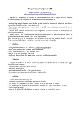 Programme de Français en CAP
Bulletin officiel n° 8 du 25 février 2010
http://www.education.gouv.fr/cid50635/mene0925411a.html

Le diplôme du CAP garantit qu'au terme du cursus de formation, dans la logique du socle commun
de connaissances et de compétences, le candidat est désormais capable de :
- se construire : en développant une réflexion sur son identité et son devenir social, sur son histoire
personnelle, familiale, scolaire et professionnelle ;
- s'insérer dans le groupe des pairs : en mesurant en quoi la construction de soi passe par le rapport
avec les autres ;
- s'insérer dans l'univers professionnel : en comprenant les enjeux sociaux et économiques des
discours professionnels ;
- s'insérer dans la Cité : en interrogeant la relativité des coutumes et des discours pour fonder un
socle de valeurs partagées dans le cadre social d'aujourd'hui.
Dans cette perspective, la connaissance de la langue et sa mise en pratique dans les activités
d'expression orale, de lecture et d'écriture sont à la fois moyens et finalités.
•

Finalités

L'enseignement du français en CAP, vise 4 compétences principales :
- entrer dans l'échange oral : écouter, réagir, s'exprimer ;
- entrer dans l'échange écrit : lire, analyser, écrire ;
- devenir un lecteur compétent et critique ;
- confronter des savoirs et des valeurs pour construire son identité culturelle.
•

Capacités

La compréhension de soi, du monde environnant, de l'univers professionnel, de la Cité, prend appui
sur les capacités suivantes :
- Savoir organiser sa pensée, savoir réfléchir
- Savoir lire, savoir écrire
- Savoir s'exprimer à l'oral et à l'écrit, savoir écouter
- Savoir puiser dans les productions littéraires et culturelles
•

Attitudes

- Accepter d'entrer dans l'échange oral.
- Mettre son expérience à distance par la lecture et l'écriture.
- Être curieux de l'expérience des autres à travers les livres, les films, les images.
- Être conscient de la diversité de la communauté humaine, des codes et des usages sociaux.
- S'intéresser à l'actualité.
- Accepter de relire et de réécrire pour progresser et mener un projet à son terme.

 