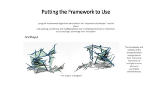 Putting the Framework to Use
Using the fundamental algorithms described in the “Inspiration and Process” section
above
and applying, combining, and modifying these over multiple generations of interaction,
structures begin to emerge from the system.
First Output
First output of program
The complexity and
richness of the
structures which
emerge derive
from the formal
interaction of
multiple tectonic
elements
generated
simultaneously.
 