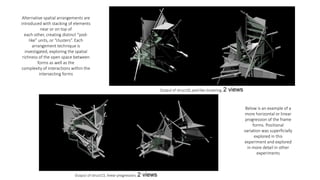Alternative spatial arrangements are
introduced with stacking of elements
near or on top of
each other, creating distinct “pod-
like” units, or “clusters”. Each
arrangement technique is
investigated, exploring the spatial
richness of the open space between
forms as well as the
complexity of interactions within the
intersecting forms
Below is an example of a
more horizontal or linear
progression of the frame
forms. Positional
variation was superficially
explored in this
experiment and explored
in more detail in other
experiments
Output of struct13, linear progression, 2 views
Output of struct10, pod-like clustering, 2 views
 