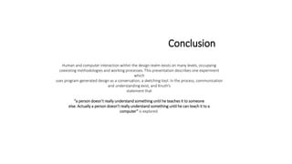 Conclusion
Human and computer interaction within the design realm exists on many levels, occupying
coexisting methodologies and working processes. This presentation describes one experiment
which
uses program generated design as a conversation, a sketching tool. In the process, communication
and understanding exist, and Knuth’s
statement that
“a person doesn’t really understand something until he teaches it to someone
else. Actually a person doesn’t really understand something until he can teach it to a
computer” is explored.
 