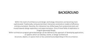 Within the realm of architecture and design, technology interactions are becoming more
sophisticated. Traditionally, computer/architect interaction centered on models of efficiency
and documentation. Recently, this interaction has shifted away from productivity tools and
moved towards design exploration and experimentation. One of these fields of exploration is
Program generated design.
Within architecture program generated design can be defined as the approach of developing applications,
or systems which can develop, evolve, or design architectural
structures, objects, or spaces more or less autonomously depending on the circumstance.
BACKGROUND
 